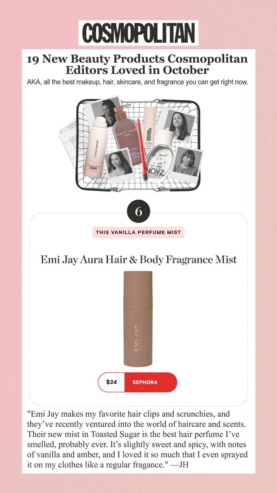 19 New Beauty Products Cosmopolitan Editors Loved in October AKA, all the best makeup, hair, skincare, and fragrance you can get right now. 6 This Vanilla Perfume Mis tEmi Jay Aura Hair & Body Fragrance Mist $24 Sephora 'Emi Jay makes my favorite hair clips and scrunchies, and they’ve recently ventured into the world of haircare and scents. Their new mist in Toasted Sugar is the best hair perfume I’ve smelled, probably ever. It’s slightly sweet and spicy, with notes of vanilla and amber, and I loved it so much that I even sprayed it on my clothes like a regular fragance.' —JH