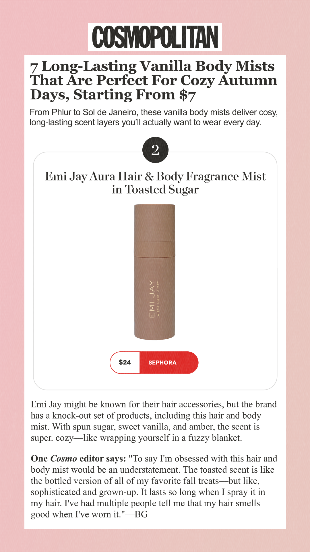 7 Long-Lasting Vanilla Body Mists That Are Perfect For Cozy Autumn Days, Starting From $7 From Phlur to Sol de Janeiro, these vanilla body mists deliver cosy, long-lasting scent layers you’ll actually want to wear every day. 2 Emi Jay Aura Hair & Body Fragrance Mist in Toasted Sugar $24 Sephora Emi Jay might be known for their hair accessories, but the brand has a knock-out set of products, including this hair and body mist. With spun sugar, sweet vanilla, and amber, the scent is super. cozy—like wrapping yourself in a fuzzy blanket.One Cosmo editor says: 'To say I'm obsessed with this hair and body mist would be an understatement. The toasted scent is like the bottled version of all of my favorite fall treats—but like, sophisticated and grown-up. It lasts so long when I spray it in my hair. I've had multiple people tell me that my hair smells good when I've worn it.'—BG