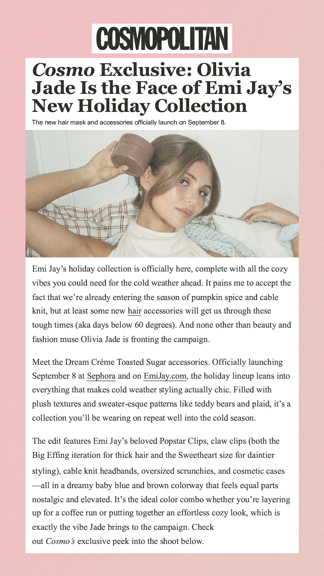 Cosmo Exclusive: Olivia Jade Is the Face of Emi Jay’s New Holiday Collection The new hair mask and accessories officially launch on September 8. Emi Jay’s holiday collection is officially here, complete with all the cozy vibes you could need for the cold weather ahead. It pains me to accept the fact that we’re already entering the season of pumpkin spice and cable knit, but at least some new hair accessories will get us through these tough times (aka days below 60 degrees). And none other than beauty and fashion muse Olivia Jade is fronting the campaign.Meet the Dream Crème Toasted Sugar accessories. Officially launching September 8 at Sephora and on EmiJay.com, the holiday lineup leans into everything that makes cold weather styling actually chic. Filled with plush textures and sweater-esque patterns like teddy bears and plaid, it’s a collection you’ll be wearing on repeat well into the cold season.The edit features Emi Jay’s beloved Popstar Clips, claw clips (both the Big Effing iteration for thick hair and the Sweetheart size for daintier styling), cable knit headbands, oversized scrunchies, and cosmetic cases—all in a dreamy baby blue and brown colorway that feels equal parts nostalgic and elevated. It’s the ideal color combo whether you’re layering up for a coffee run or putting together an effortless cozy look, which is exactly the vibe Jade brings to the campaign. Check out Cosmo’s exclusive peek into the shoot below.