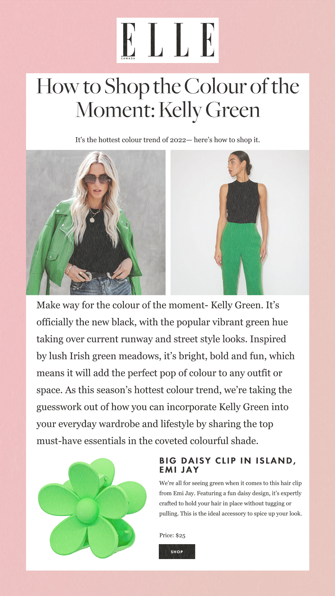 How to Shop the Colour of the Moment: Kelly Green It's the hottest colour trend of 2022— here’s how to shop it. Make way for the colour of the moment- Kelly Green. It’s officially the new black, with the popular vibrant green hue taking over current runway and street style looks. Inspired by lush Irish green meadows, it’s bright, bold and fun, which means it will add the perfect pop of colour to any outfit or space. As this season’s hottest colour trend, we’re taking the guesswork out of how you can incorporate Kelly Green into your everyday wardrobe and lifestyle by sharing the top must-have essentials in the coveted colourful shade. Big Daisy Clip in Island, Emi Jay We’re all for seeing green when it comes to this hair clip from Emi Jay. Featuring a fun daisy design, it’s expertly crafted to hold your hair in place without tugging or pulling. This is the ideal accessory to spice up your look.