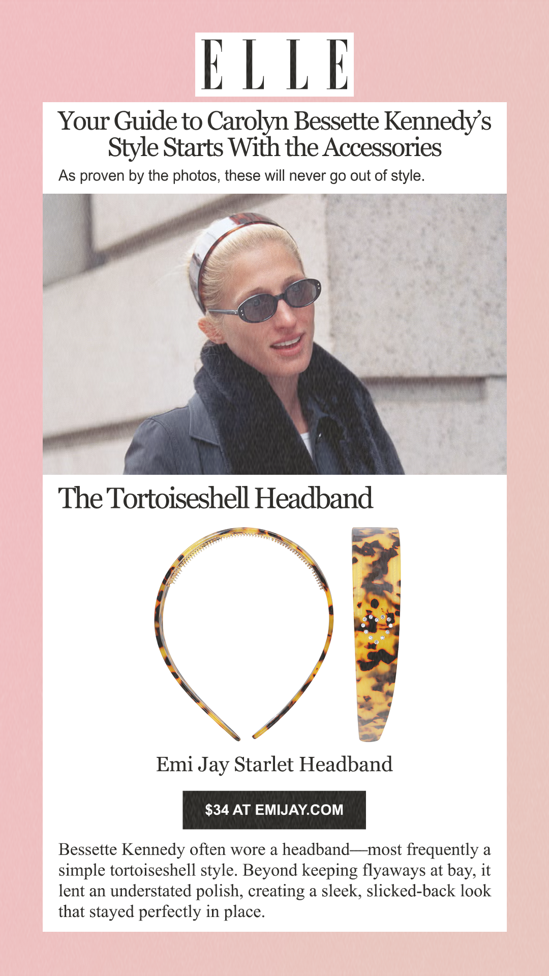 Your Guide to Carolyn Bessette Kennedy’s Style Starts With the Accessories As proven by the photos, these will never go out of style. The Tortoiseshell Headband Emi Jay Starlet Headband $34 at emijay.com Bessette Kennedy often wore a headband—most frequently a simple tortoiseshell style. Beyond keeping flyaways at bay, it lent an understated polish, creating a sleek, slicked-back look that stayed perfectly in place.