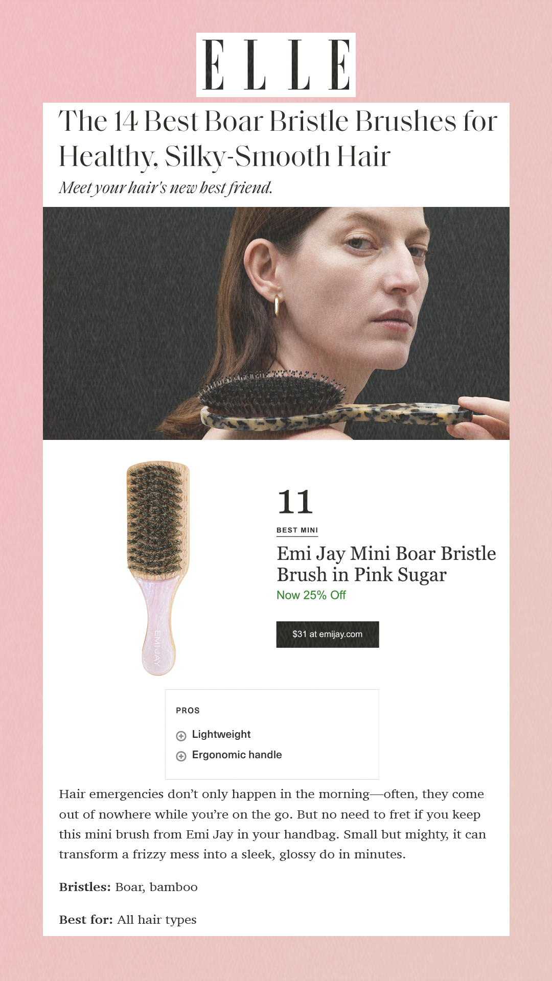 The 14 Best Boar Bristle Brushes for Healthy, Silky-Smooth Hair Meet your hair's new best friend. 11 Best Mini Emi Jay Mini Boar Bristle Brush in Pink Sugar Now 25% Off $31 at emijay.com Pros Pro Lightweight Pro Ergonomic handle Cons Con On the pricier side Hair emergencies don’t only happen in the morning—often, they come out of nowhere while you’re on the go. But no need to fret if you keep this mini brush from Emi Jay in your handbag. Small but mighty, it can transform a frizzy mess into a sleek, glossy do in minutes.Bristles: Boar, bamboo Best for: All hair types