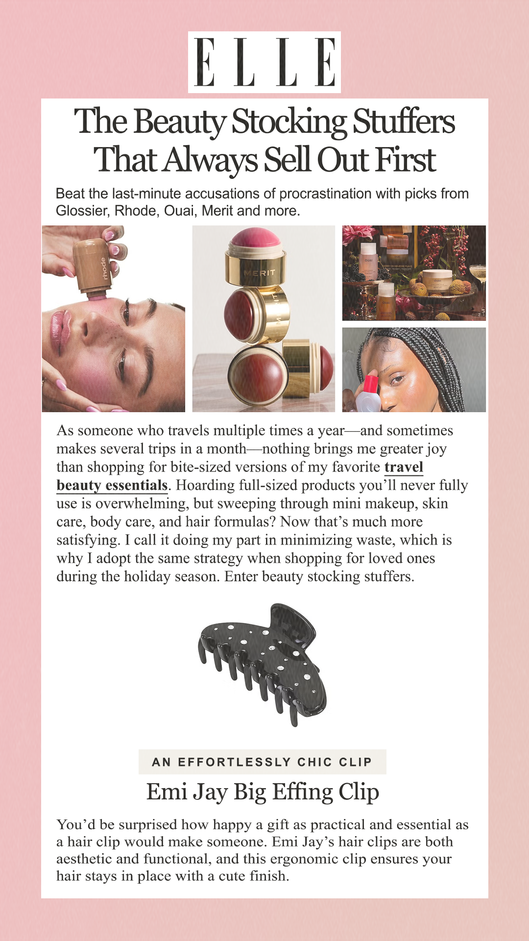 The Beauty Stocking Stuffers That Always Sell Out First Beat the last-minute accusations of procrastination with picks from Glossier, Rhode, Ouai, Merit and more.  As someone who travels multiple times a year—and sometimes makes several trips in a month—nothing brings me greater joy than shopping for bite-sized versions of my favorite travel beauty essentials. Hoarding full-sized products you’ll never fully use is overwhelming, but sweeping through mini makeup, skin care, body care, and hair formulas? Now that’s much more satisfying. I call it doing my part in minimizing waste, which is why I adopt the same strategy when shopping for loved ones during the holiday season. Enter beauty stocking stuffers. An Effortlessly Chic Clip Emi Jay Big Effing Clip You’d be surprised how happy a gift as practical and essential as a hair clip would make someone. Emi Jay’s hair clips are both aesthetic and functional, and this ergonomic clip ensures your hair stays in place with a cute finish.