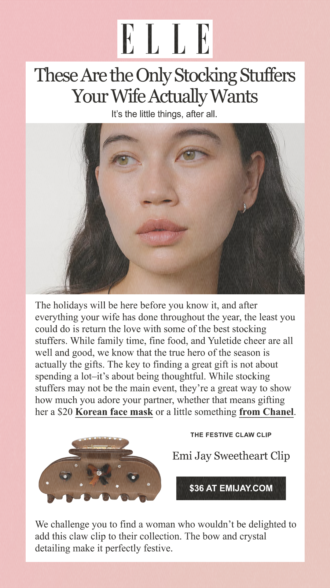 These Are the Only Stocking Stuffers Your Wife Actually Wants It’s the little things, after all. The holidays will be here before you know it, and after everything your wife has done throughout the year, the least you could do is return the love with some of the best stocking stuffers. While family time, fine food, and Yuletide cheer are all well and good, we know that the true hero of the season is actually the gifts. The key to finding a great gift is not about spending a lot–it’s about being thoughtful. While stocking stuffers may not be the main event, they’re a great way to show how much you adore your partner, whether that means gifting her a $20 Korean face mask or a little something from Chanel. The Festive Claw Clip Emi Jay Sweetheart Clip $36 at emijay.com We challenge you to find a woman who wouldn’t be delighted to add this claw clip to their collection. The bow and crystal detailing make it perfectly festive.