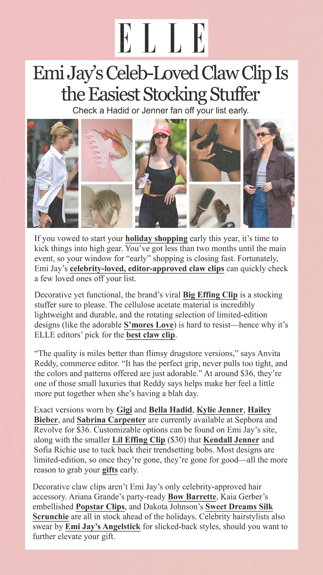 Emi Jay’s Celeb-Loved Claw Clip Is the Easiest Stocking Stuffer Check a Hadid or Jenner fan off your list early. If you vowed to start your holiday shopping early this year, it’s time to kick things into high gear. You’ve got less than two months until the main event, so your window for 'early' shopping is closing fast. Fortunately, Emi Jay’s celebrity-loved, editor-approved claw clips can quickly check a few loved ones off your list. Decorative yet functional, the brand’s viral Big Effing Clip is a stocking stuffer sure to please. The cellulose acetate material is incredibly lightweight and durable, and the rotating selection of limited-edition designs (like the adorable S’mores Love) is hard to resist—hence why it’s ELLE editors’ pick for the best claw clip. 'The quality is miles better than flimsy drugstore versions,' says Anvita Reddy, commerce editor. 'It has the perfect grip, never pulls too tight, and the colors and patterns offered are just adorable.' At around $36, they’re one of those small luxuries that Reddy says helps make her feel a little more put together when she’s having a blah day. Exact versions worn by Gigi and Bella Hadid, Kylie Jenner, Hailey Bieber, and Sabrina Carpenter are currently available at Sephora and Revolve for $36. Customizable options can be found on Emi Jay’s site, along with the smaller Lil Effing Clip ($30) that Kendall Jenner and Sofia Richie use to tuck back their trendsetting bobs. Most designs are limited-edition, so once they’re gone, they’re gone for good—all the more reason to grab your gifts early. Decorative claw clips aren’t Emi Jay’s only celebrity-approved hair accessory. Ariana Grande’s party-ready Bow Barrette, Kaia Gerber’s embellished Popstar Clips, and Dakota Johnson’s Sweet Dreams Silk Scrunchie are all in stock ahead of the holidays. Celebrity hairstylists also swear by Emi Jay’s Angelstick for slicked-back styles, should you want to further elevate your gift.