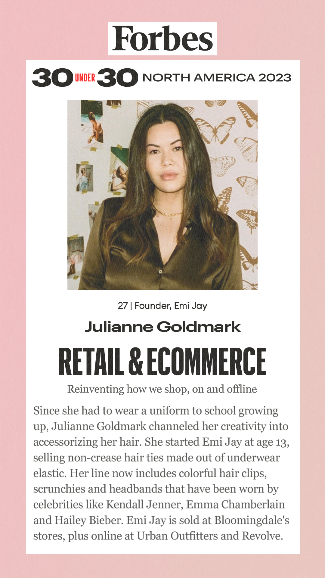 30 Under 30: Retail & Ecommerce Reinventing how we shop, on and offline Julianne Goldmark Since she had to wear a uniform to school growing up, Julianne Goldmark channeled her creativity into accessorizing her hair. She started Emi Jay at age 13, selling non-crease hair ties made out of underwear elastic. Her line now includes colorful hair clips, scrunchies and headbands that have been worn by celebrities like Kendall Jenner, Emma Chamberlain and Hailey Bieber. Emi Jay is sold at Bloomingdale's stores, plus online at Urban Outfitters and Revolve.
