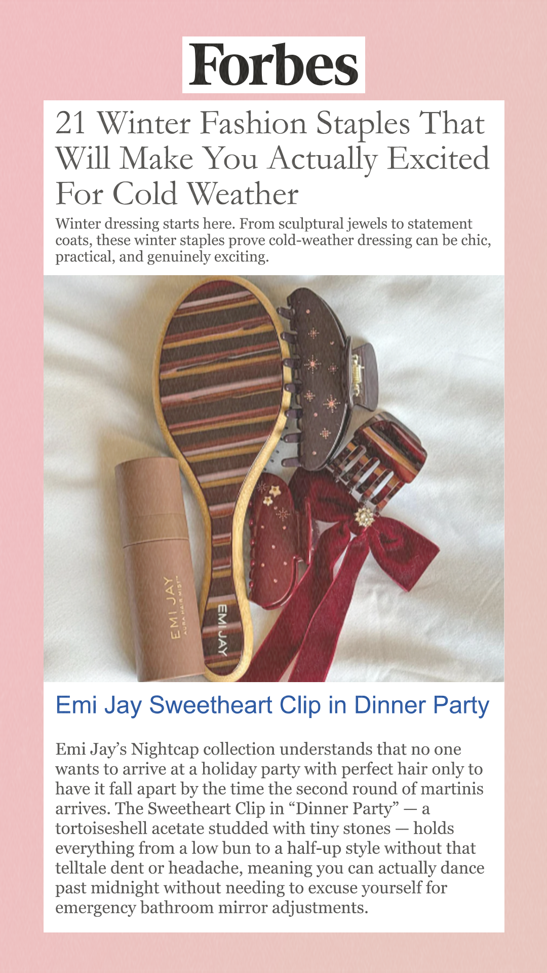 21 Winter Fashion Staples That Will Make You Actually Excited For Cold Weather Winter dressing starts here. From sculptural jewels to statement coats, these winter staples prove cold-weather dressing can be chic, practical, and genuinely exciting. Emi Jay Sweetheart Clip in Dinner Party Emi Jay’s Nightcap collection understands that no one wants to arrive at a holiday party with perfect hair only to have it fall apart by the time the second round of martinis arrives. The Sweetheart Clip in 'Dinner Party' — a tortoiseshell acetate studded with tiny stones — holds everything from a low bun to a half-up style without that telltale dent or headache, meaning you can actually dance past midnight without needing to excuse yourself for emergency bathroom mirror adjustments.