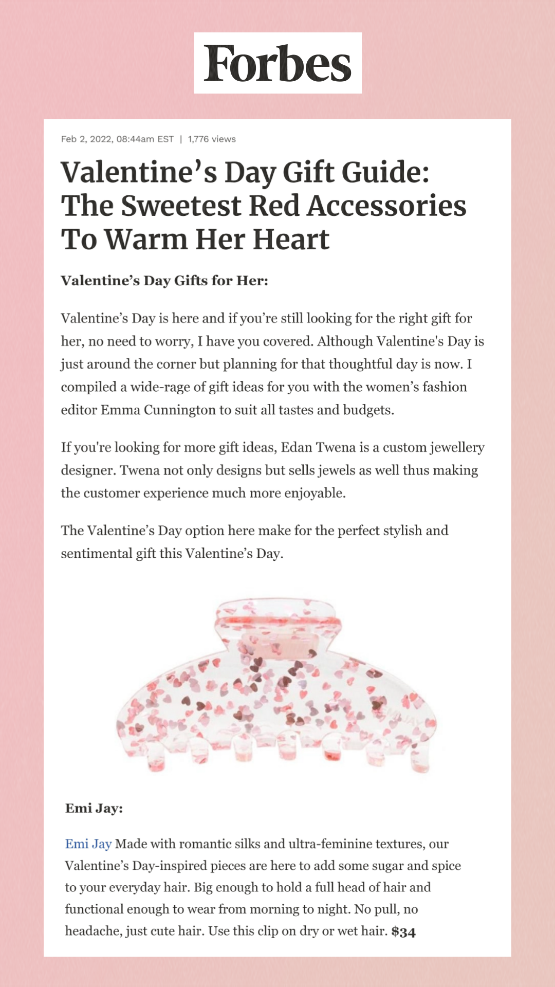 Forbes. Valentine’s Day Gift Guide: The Sweetest Red Accessories To Warm Her Heart. Valentine’s Day Gifts for Her: Valentine’s Day is here and if you’re still looking for the right gift for her, no need to worry, I have you covered. Although Valentine's Day is just around the corner but planning for that thoughtful day is now. I compiled a wide-rage of gift ideas for you with the women’s fashion editor Emma Cunnington to suit all tastes and budgets. If you're looking for more gift ideas, Edan Twena is a custom jewellery designer. Twena not only designs but sells jewels as well thus making the customer experience much more enjoyable. The Valentine’s Day option here make for the perfect stylish and sentimental gift this Valentine’s Day. Emi Jay: Emi Jay Made with romantic silks and ultra-feminine textures, our Valentine’s Day-inspired pieces are here to add some sugar and spice to your everyday hair. Big enough to hold a full head of hair and functional enough to wear from morning to night. No pull, no headache, just cute hair. Use this clip on dry or wet hair. $34