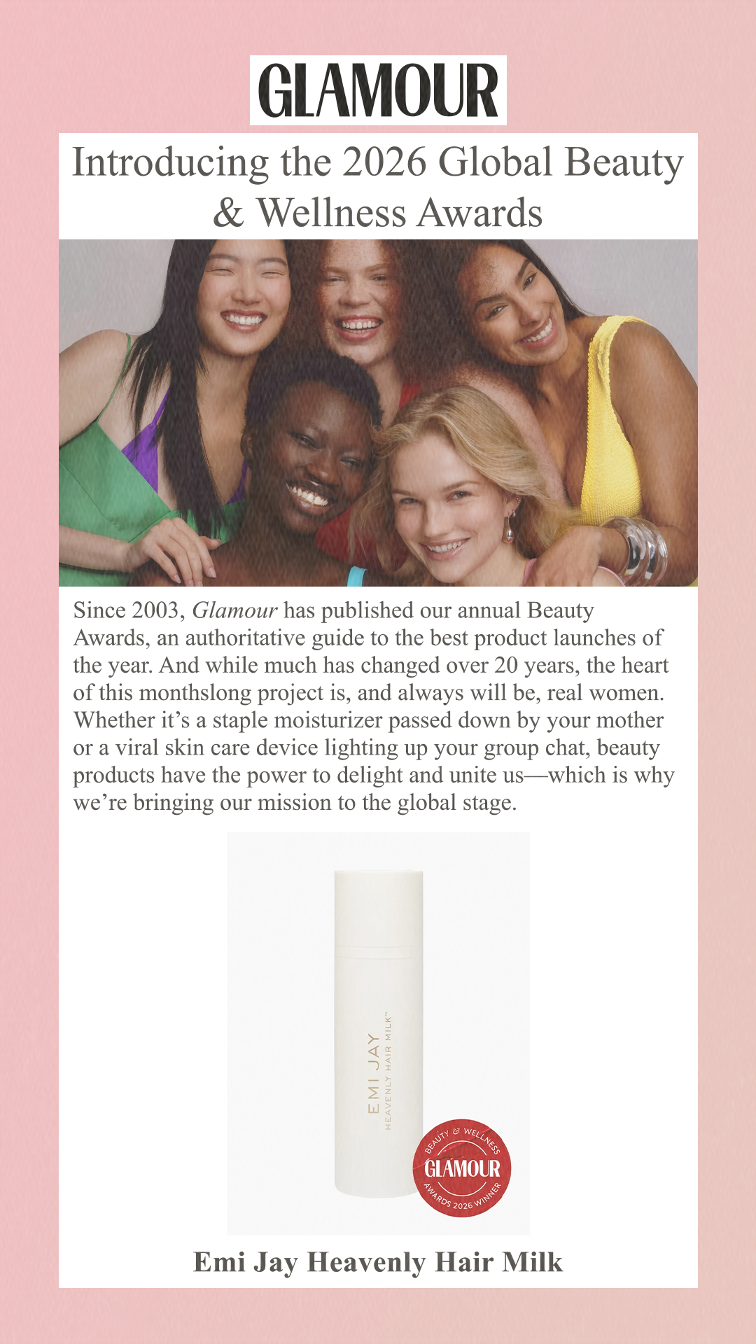 Introducing the 2026 Global Beauty & Wellness Awards Since 2003, Glamour has published our annual Beauty Awards, an authoritative guide to the best product launches of the year. And while much has changed over 20 years, the heart of this monthslong project is, and always will be, real women. Whether it’s a staple moisturizer passed down by your mother or a viral skin care device lighting up your group chat, beauty products have the power to delight and unite us—which is why we’re bringing our mission to the global stage. Emi Jay Heavenly Hair Milk
