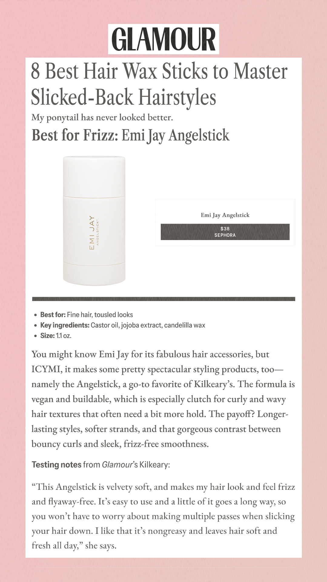 8 Best Hair Wax Sticks to Master Slicked-Back Hairstyles My ponytail has never looked better. Best for Frizz: Emi Jay Angelstick Emi Jay Angelstick Emi Jay Angelstick $38 Sephora Best for: Fine hair, tousled looks Key ingredients: Castor oil, jojoba extract, candelilla wax Size: 1.1 oz. You might know Emi Jay for its fabulous hair accessories, but ICYMI, it makes some pretty spectacular styling products, too—namely the Angelstick, a go-to favorite of Kilkeary’s. The formula is vegan and buildable, which is especially clutch for curly and wavy hair textures that often need a bit more hold. The payoff? Longer-lasting styles, softer strands, and that gorgeous contrast between bouncy curls and sleek, frizz-free smoothness.Testing notes from Glamour’s Kilkeary: 'This Angelstick is velvety soft, and makes my hair look and feel frizz and flyaway-free. It’s easy to use and a little of it goes a long way, so you won’t have to worry about making multiple passes when slicking your hair down. I like that it’s nongreasy and leaves hair soft and fresh all day,' she says.