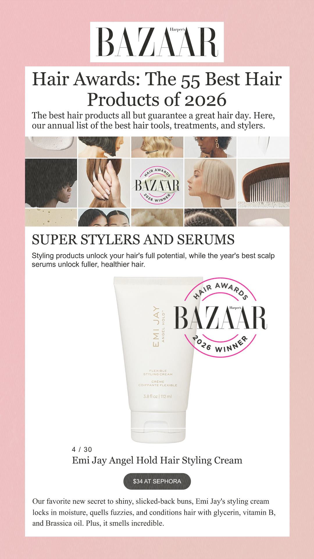 Hair Awards: The 55 Best Hair Products of 2026 The best hair products all but guarantee a great hair day. Here, our annual list of the best hair tools, treatments, and stylers. SUPER STYLERS AND SERUMS Styling products unlock your hair's full potential, while the year's best scalp serums unlock fuller, healthier hair. 4 / 30 Emi Jay Angel Hold Hair Styling Cream$34 at Sephora Our favorite new secret to shiny, slicked-back buns, Emi Jay's styling cream locks in moisture, quells fuzzies, and conditions hair with glycerin, vitamin B, and Brassica oil. Plus, it smells incredible.