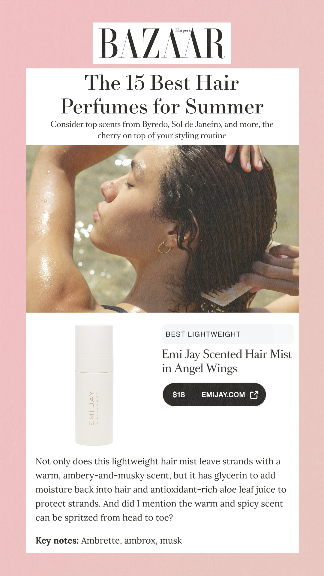 The 15 Best Hair Perfumes for Summer Consider top scents from Byredo, Sol de Janeiro, and more, the cherry on top of your styling routine Best Lightweight Emi Jay Scented Hair Mist in Angel Wings$24SephoraAlso Consider$18emijay.comNot only does this lightweight hair mist leave strands with a warm, ambery-and-musky scent, but it has glycerin to add moisture back into hair and antioxidant-rich aloe leaf juice to protect strands. And did I mention the warm and spicy scent can be spritzed from head to toe? Key notes: Ambrette, ambrox, musk
