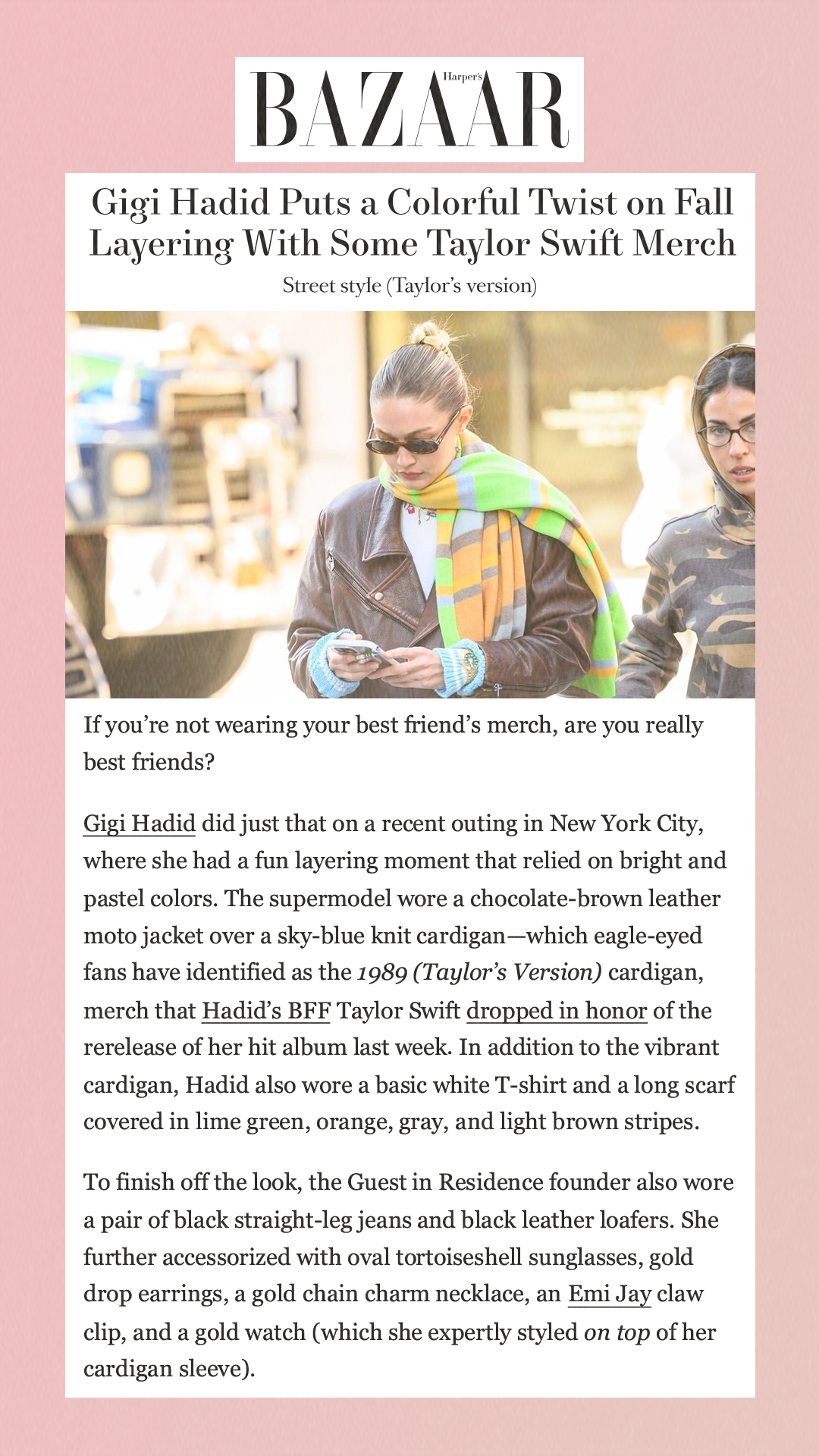 Gigi Hadid Puts a Colorful Twist on Fall Layering With Some Taylor Swift MerchStreet style (Taylor’s version) If you’re not wearing your best friend’s merch, are you really best friends?Gigi Hadid did just that on a recent outing in New York City, where she had a fun layering moment that relied on bright and pastel colors. The supermodel wore a chocolate-brown leather moto jacket over a sky-blue knit cardigan—which eagle-eyed fans have identified as the 1989 (Taylor’s Version) cardigan, merch that Hadid’s BFF Taylor Swift dropped in honor of the rerelease of her hit album last week. In addition to the vibrant cardigan, Hadid also wore a basic white T-shirt and a long scarf covered in lime green, orange, gray, and light brown stripes.To finish off the look, the Guest in Residence founder also wore a pair of black straight-leg jeans and black leather loafers. She further accessorized with oval tortoiseshell sunglasses, gold drop earrings, a gold chain charm necklace, an Emi Jay claw clip, and a gold watch (which she expertly styled on top of her cardigan sleeve).