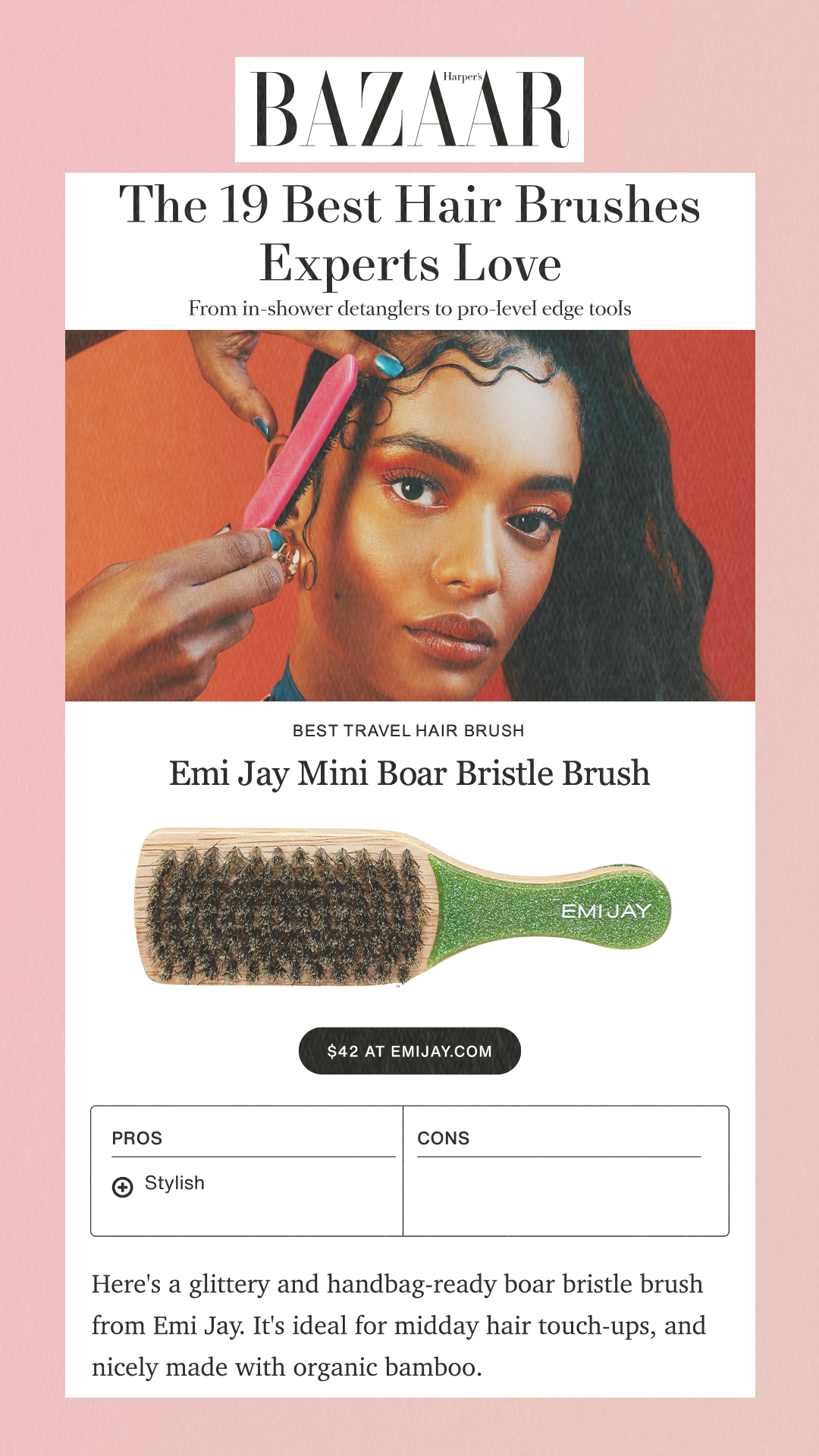 The 19 Best Hair Brushes Experts LoveFrom in-shower detanglers to pro-level edge toolsBest Travel Hair BrushEmi Jay Mini Boar Bristle Brush$42 at emijay.com ProsPro StylishConsHere's a glittery and handbag-ready boar bristle brush from Emi Jay. It's ideal for midday hair touch-ups, and nicely made with organic bamboo.