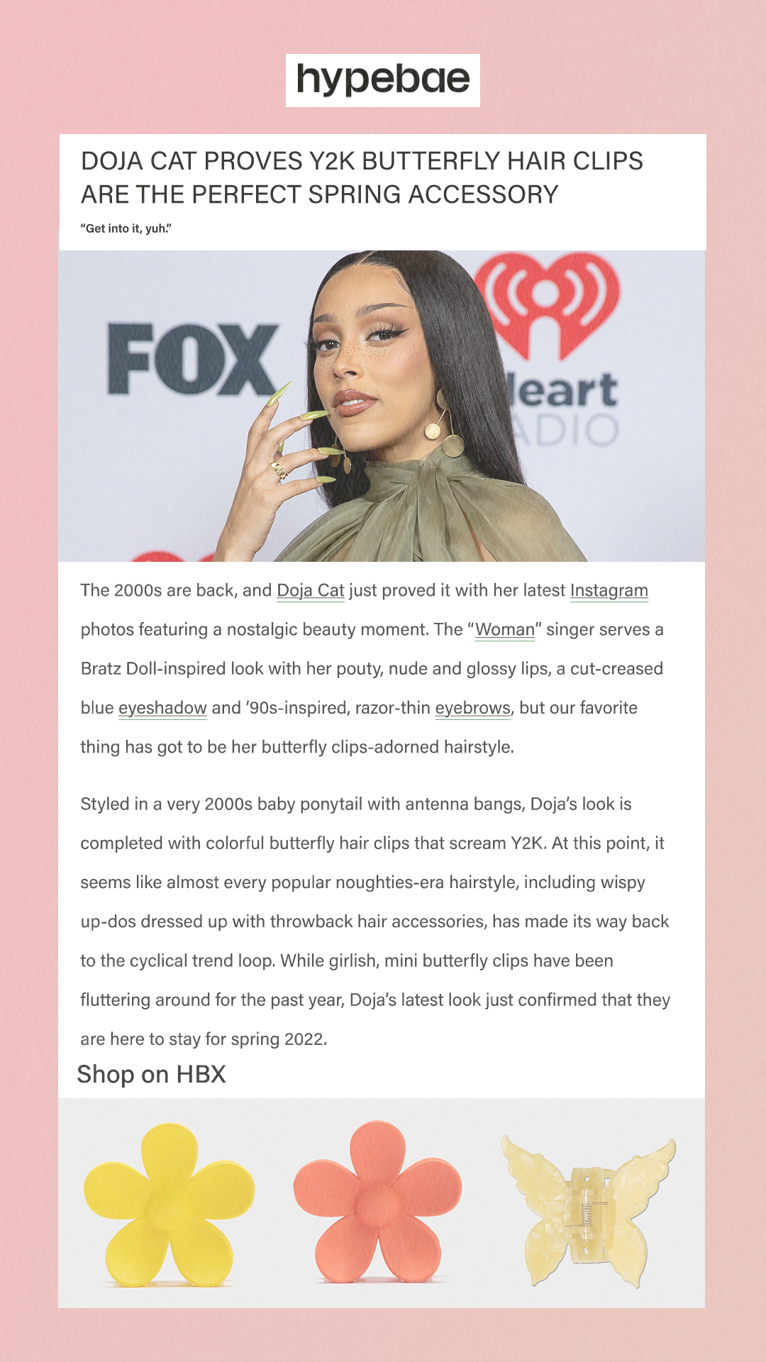 Doja Cat Proves Y2K Butterfly Hair Clips Are the Perfect Spring Accessory Get into it, yuh. The 2000s are back, and Doja Cat just proved it with her latest Instagram photos featuring a nostalgic beauty moment. The “Woman” singer serves a Bratz Doll-inspired look with her pouty, nude and glossy lips, a cut-creased blue eyeshadow and ’90s-inspired, razor-thin eyebrows, but our favorite thing has got to be her butterfly clips-adorned hairstyle. Styled in a very 2000s baby ponytail with antenna bangs, Doja’s look is completed with colorful butterfly hair clips that scream Y2K. At this point, it seems like almost every popular noughties-era hairstyle, including wispy up-dos dressed up with throwback hair accessories, has made its way back to the cyclical trend loop. While girlish, mini butterfly clips have been fluttering around for the past year, Doja’s latest look just confirmed that they are here to stay for spring 2022. Shop on HBX