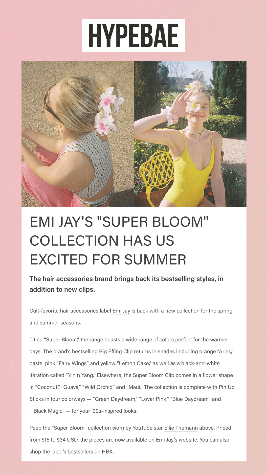 Emi Jay's Super Bloom Collection Has Us Excited for Summer The hair accessories brand brings back its bestselling styles, in addition to new clips. Cult-favorite hair accessories label Emi Jay is back with a new collection for the spring and summer seasons. Titled Super Bloom, the range boasts a wide range of colors perfect for the warmer days. The brand’s bestselling Big Effing Clip returns in shades including orange Aries, pastel pink Fairy Wings and yellow Lemon Cake, as well as a black-and-white iteration called Yin n Yang. Elsewhere, the Super Bloom Clip comes in a flower shape in Coconut, Guava, Wild Orchid and Maui. The collection is complete with Pin Up Sticks in four colorways — Green Daydream, Lover Pink, Blue Daydream and Black Magic — for your 00s-inspired looks. Peep the Super Bloom collection worn by YouTube star Ellie Thumann above. Priced from $15 to $34 USD, the pieces are now available on Emi Jay’s website. You can also shop the labels bestsellers on HBX.