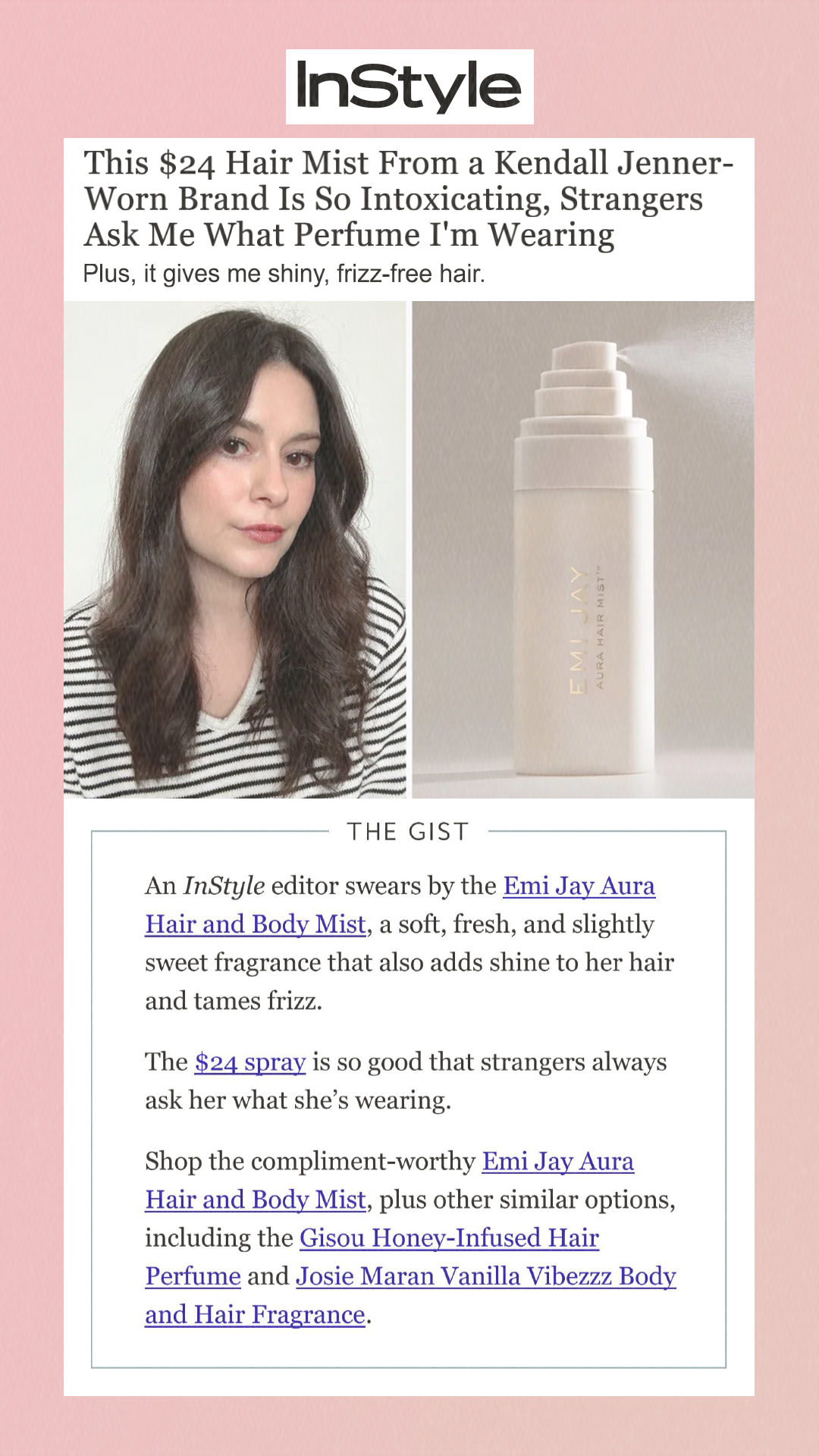 This $24 Hair Mist From a Kendall Jenner-Worn Brand Is So Intoxicating, Strangers Ask Me What Perfume I'm Wearing Plus, it gives me shiny, frizz-free hair. The Gist An InStyle editor swears by the Emi Jay Aura Hair and Body Mist, a soft, fresh, and slightly sweet fragrance that also adds shine to her hair and tames frizz. The $24 spray is so good that strangers always ask her what she’s wearing. Shop the compliment-worthy Emi Jay Aura Hair and Body Mist, plus other similar options, including the Gisou Honey-Infused Hair Perfume and Josie Maran Vanilla Vibezzz Body and Hair Fragrance.