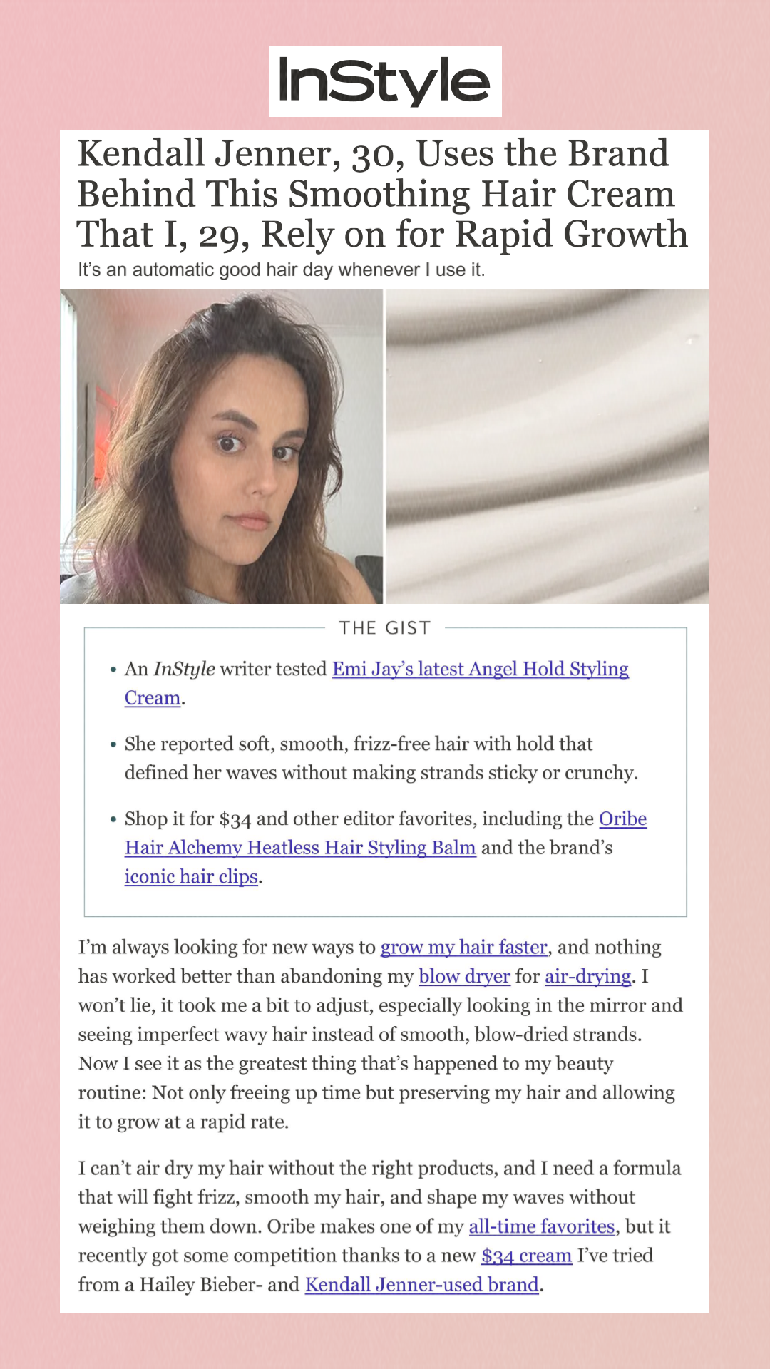 Kendall Jenner, 30, Uses the Brand Behind This Smoothing Hair Cream That I, 29, Rely on for Rapid Growth It’s an automatic good hair day whenever I use it. The Gist An InStyle writer tested Emi Jay’s latest Angel Hold Styling Cream. She reported soft, smooth, frizz-free hair with hold that defined her waves without making strands sticky or crunchy. Shop it for $34 and other editor favorites, including the Oribe Hair Alchemy Heatless Hair Styling Balm and the brand’s iconic hair clips. I’m always looking for new ways to grow my hair faster, and nothing has worked better than abandoning my blow dryer for air-drying. I won’t lie, it took me a bit to adjust, especially looking in the mirror and seeing imperfect wavy hair instead of smooth, blow-dried strands. Now I see it as the greatest thing that’s happened to my beauty routine: Not only freeing up time but preserving my hair and allowing it to grow at a rapid rate. I can’t air dry my hair without the right products, and I need a formula that will fight frizz, smooth my hair, and shape my waves without weighing them down. Oribe makes one of my all-time favorites, but it recently got some competition thanks to a new $34 cream I’ve tried from a Hailey Bieber- and Kendall Jenner-used brand. 