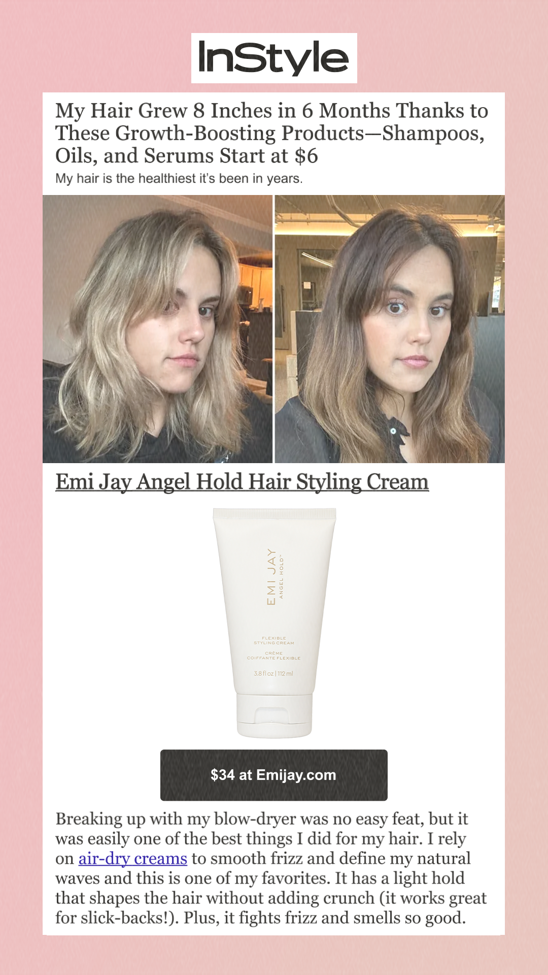My Hair Grew 8 Inches in 6 Months Thanks to These Growth-Boosting Products—Shampoos, Oils, and Serums Start at $6 My hair is the healthiest it’s been in years. Emi Jay Angel Hold Hair Styling Cream $34 at Sephora Breaking up with my blow-dryer was no easy feat, but it was easily one of the best things I did for my hair. I rely on air-dry creams to smooth frizz and define my natural waves and this is one of my favorites. It has a light hold that shapes the hair without adding crunch (it works great for slick-backs!). Plus, it fights frizz and smells so good. 