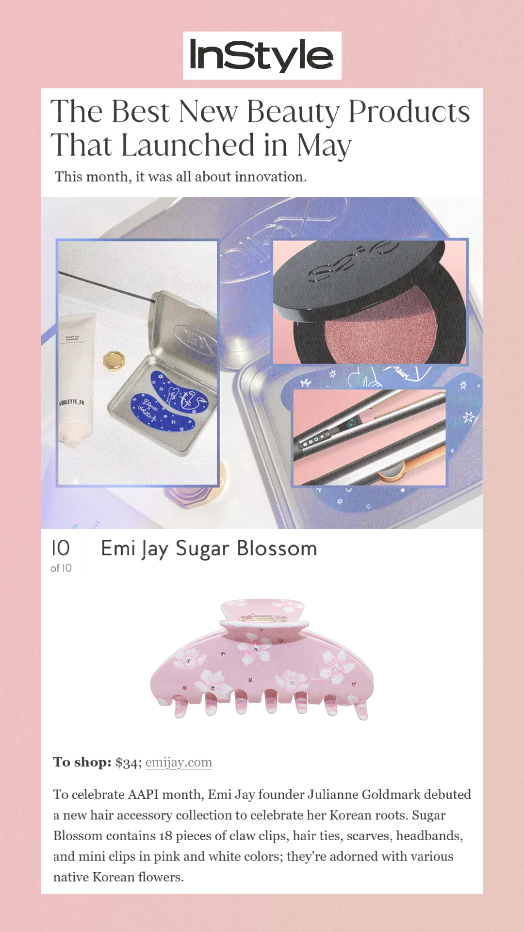 The Best New Beauty Products That Launched in May This month, it was all about innovation. 10 of 10 Emi Jay Sugar Blossom  To shop: $34; emijay.com To celebrate AAPI month, Emi Jay founder Julianne Goldmark debuted a new hair accessory collection to celebrate her Korean roots. Sugar Blossom contains 18 pieces of claw clips, hair ties, scarves, headbands, and mini clips in pink and white colors; they're adorned with various native Korean flowers.