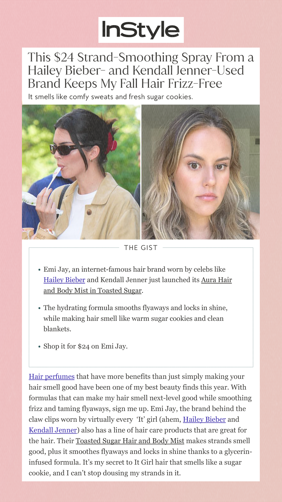 This $24 Strand-Smoothing Spray From a Hailey Bieber- and Kendall Jenner-Used Brand Keeps My Fall Hair Frizz-Free It smells like comfy sweats and fresh sugar cookies. The Gist Emi Jay, an internet-famous hair brand worn by celebs like Hailey Bieber and Kendall Jenner just launched its Aura Hair and Body Mist in Toasted Sugar.The hydrating formula smooths flyaways and locks in shine, while making hair smell like warm sugar cookies and clean blankets. Shop it for $24 on Emi Jay.  Hair perfumes that have more benefits than just simply making your hair smell good have been one of my best beauty finds this year. With formulas that can make my hair smell next-level good while smoothing frizz and taming flyaways, sign me up. Emi Jay, the brand behind the claw clips worn by virtually every  ‘It’ girl (ahem, Hailey Bieber and Kendall Jenner) also has a line of hair care products that are great for the hair. Their Toasted Sugar Hair and Body Mist makes strands smell good, plus it smoothes flyaways and locks in shine thanks to a glycerin-infused formula. It’s my secret to It Girl hair that smells like a sugar cookie, and I can’t stop dousing my strands in it.  