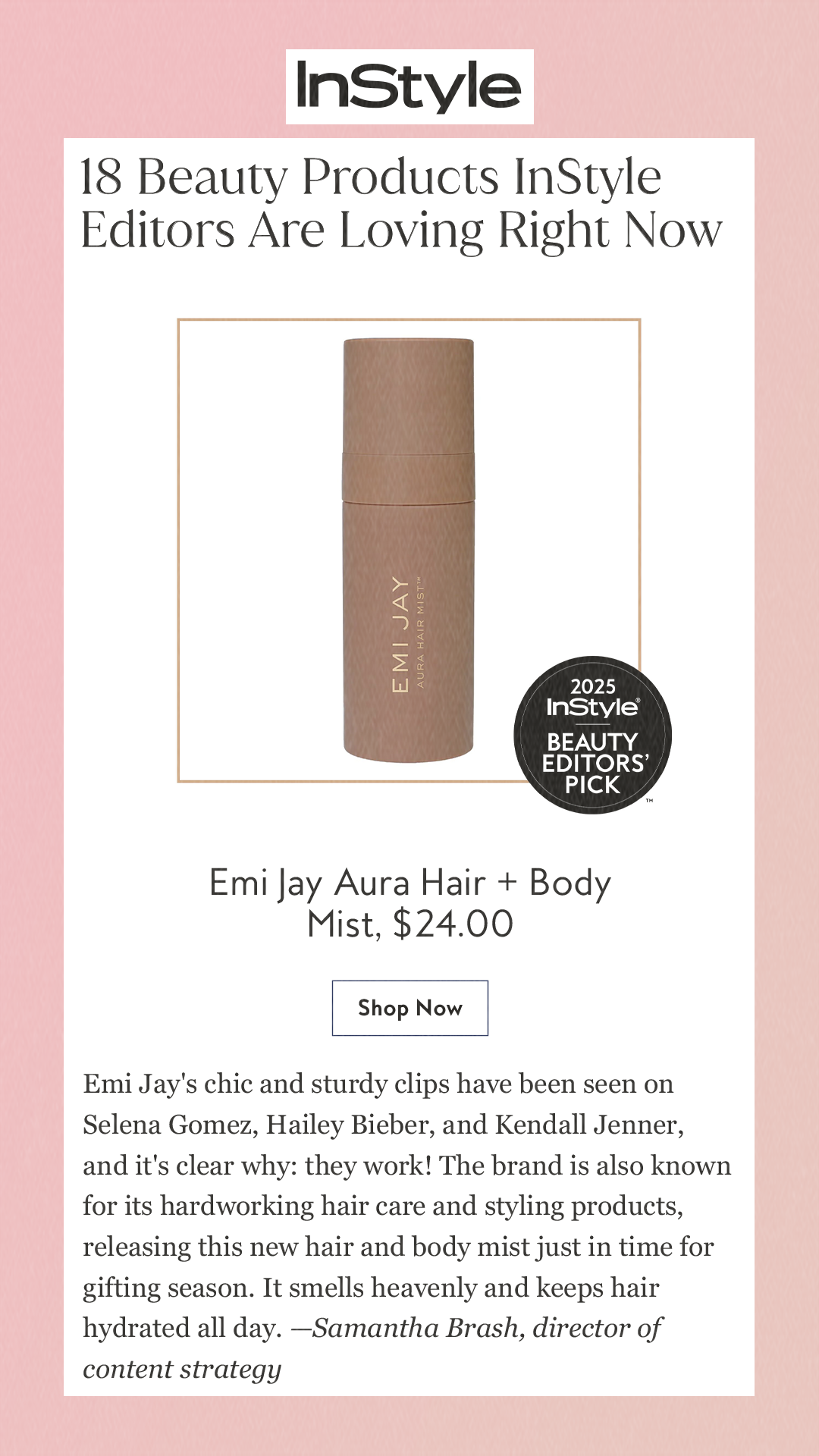 18 Beauty Products InStyle Editors Are Loving Right Now Emi Jay Aura Hair + Body Mist,$24.00 Shop Now Emi Jay's chic and sturdy clips have been seen on Selena Gomez, Hailey Bieber, and Kendall Jenner, and it's clear why: they work! The brand is also known for its hardworking hair care and styling products, releasing this new hair and body mist just in time for gifting season. It smells heavenly and keeps hair hydrated all day. —Samantha Brash, director of content strategy