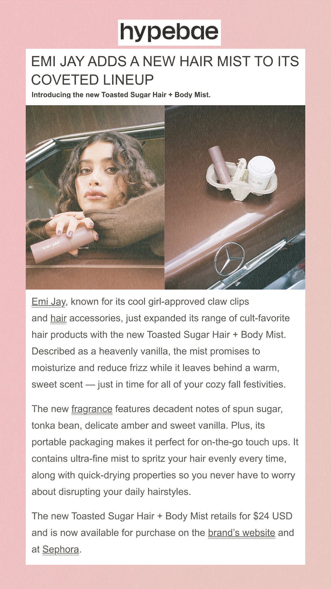 Emi Jay Adds a New Hair Mist to Its Coveted Lineup                                                                                                                                                                                                                                                                                        Introducing the new Toasted Sugar Hair + Body Mist.                                                                                                                                                                                                                                                                                                                                                                                                                        Emi Jay, known for its cool girl-approved claw clips and hair accessories, just expanded its range of cult-favorite hair products with the new Toasted Sugar Hair + Body Mist. Described as a heavenly vanilla, the mist promises to moisturize and reduce frizz while it leaves behind a warm, sweet scent — just in time for all of your cozy fall festivities.The new fragrance features decadent notes of spun sugar, tonka bean, delicate amber and sweet vanilla. Plus, its portable packaging makes it perfect for on-the-go touch ups. It contains ultra-fine mist to spritz your hair evenly every time, along with quick-drying properties so you never have to worry about disrupting your daily hairstyles.