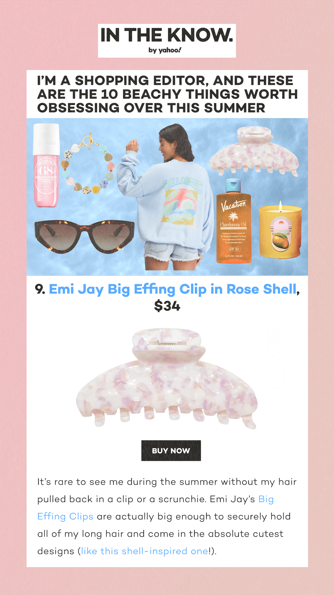 I’m a shopping editor, and these are the 10 beachy things worth obsessing over this summer 9. Emi Jay Big Effing Clip in Rose Shell, $34 Credit: Emi Jay Buy Now It’s rare to see me during the summer without my hair pulled back in a clip or a scrunchie. Emi Jay’s Big Effing Clips are actually big enough to securely hold all of my long hair and come in the absolute cutest designs (like this shell-inspired one!).