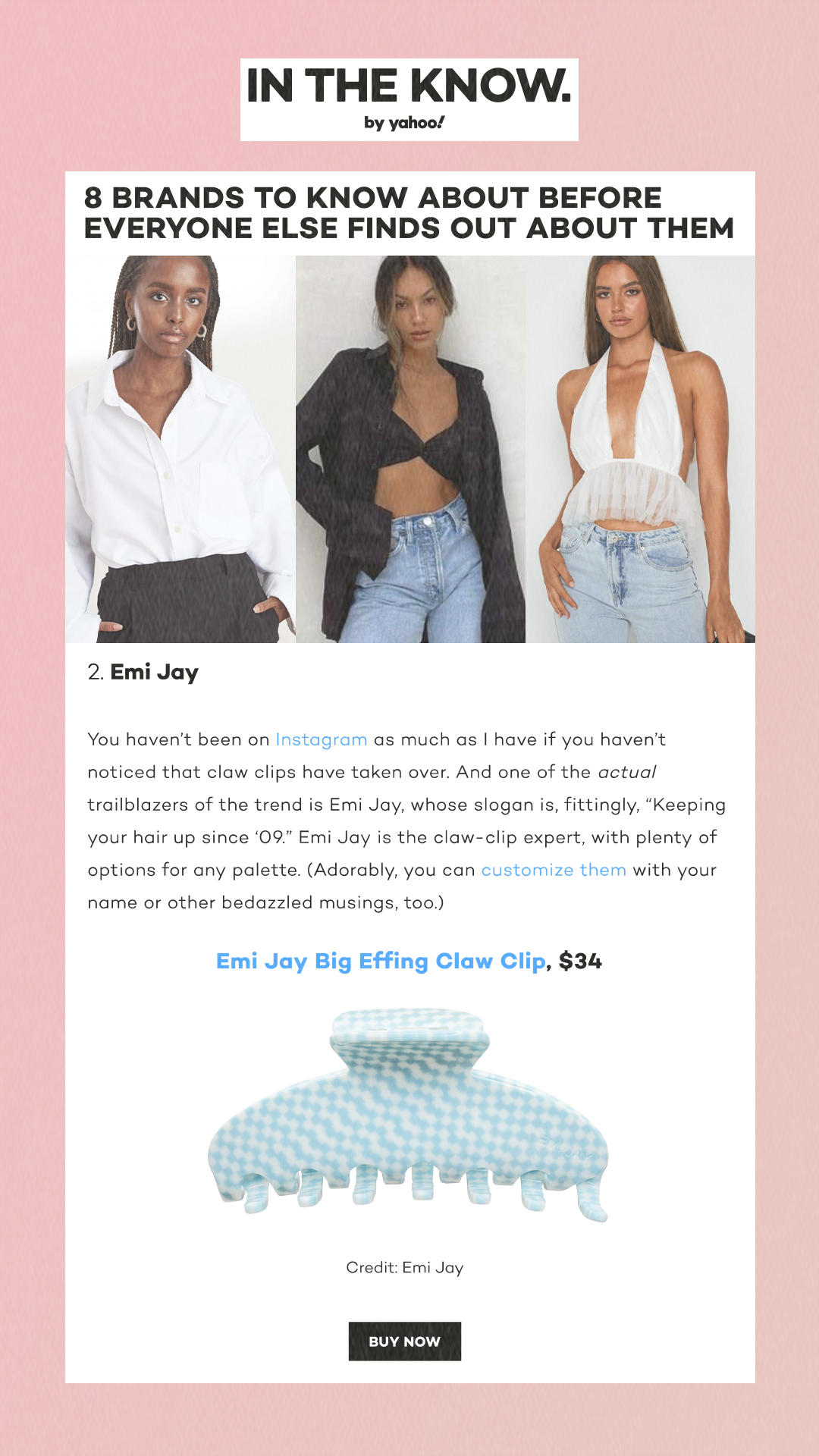 8 brands to know about before everyone else finds out about them. 2. Emi Jay You haven’t been on Instagram as much as I have if you haven’t noticed that claw clips have taken over. And one of the actual trailblazers of the trend is Emi Jay, whose slogan is, fittingly, 'Keeping your hair up since ‘09.' Emi Jay is the claw-clip expert, with plenty of options for any palette. (Adorably, you can customize them with your name or other bedazzled musings, too.) Emi Jay Big Effing Claw Clip, $34