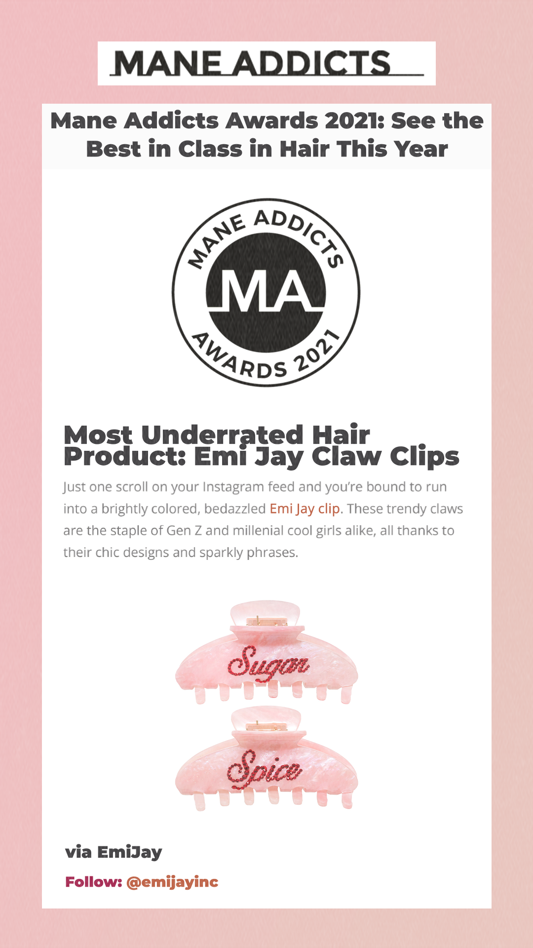 Mane Addicts Awards 2021: See the Best in Class in Hair This Year Most Underrated Hair Product: Emi Jay Claw Clips Just one scroll on your Instagram feed and you’re bound to run into a brightly colored, bedazzled Emi Jay clip. These trendy claws are the staple of Gen Z and millenial cool girls alike, all thanks to their chic designs and sparkly phrases.