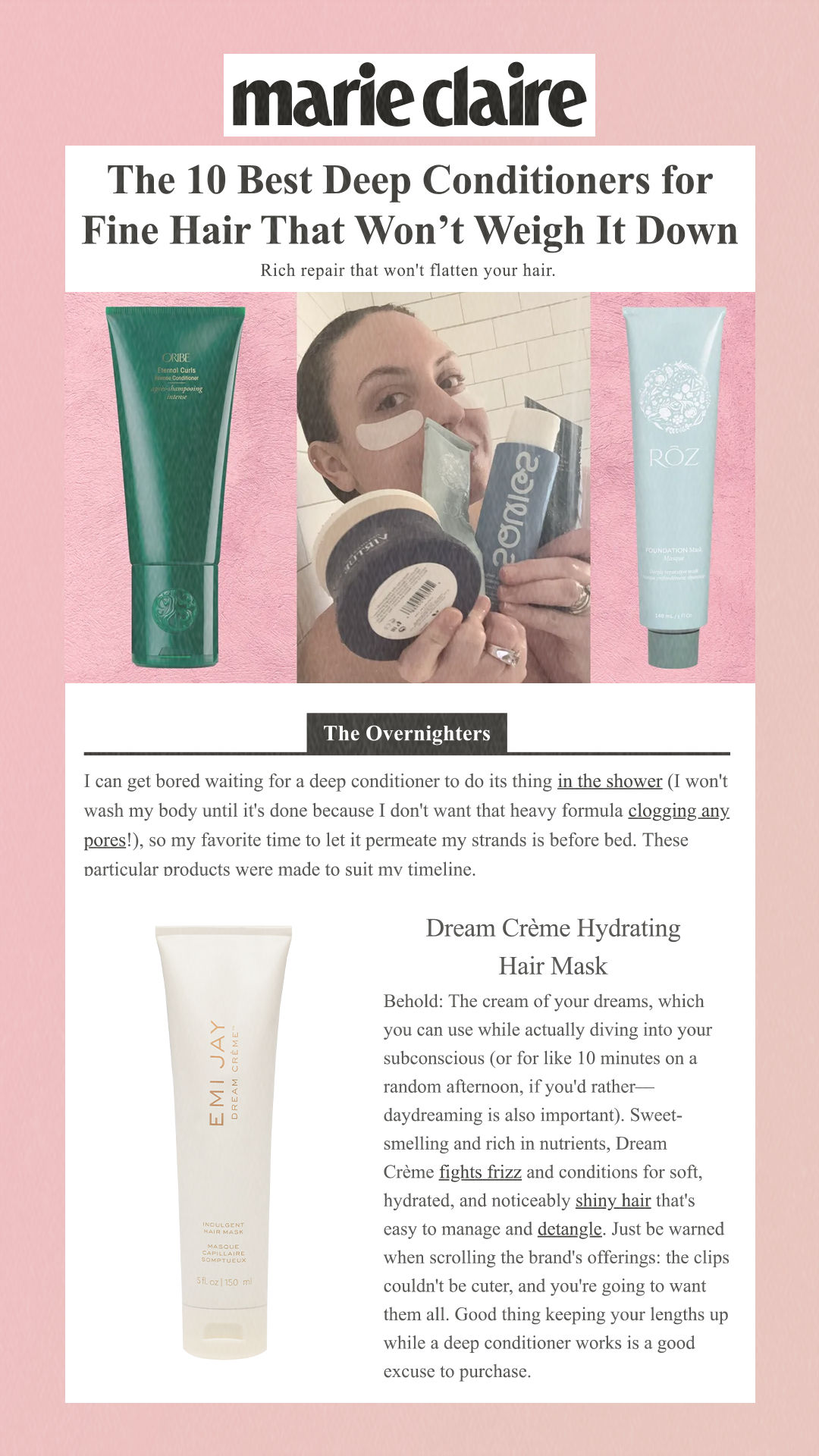 The 10 Best Deep Conditioners for Fine Hair That Won’t Weigh It Down Rich repair that won't flatten your hair. The Overnighters I can get bored waiting for a deep conditioner to do its thing in the shower (I won't wash my body until it's done because I don't want that heavy formula clogging any pores!), so my favorite time to let it permeate my strands is before bed. These particular products were made to suit my timeline. Dream Crème Hydrating Hair Mask Behold: The cream of your dreams, which you can use while actually diving into your subconscious (or for like 10 minutes on a random afternoon, if you'd rather—daydreaming is also important). Sweet-smelling and rich in nutrients, Dream Crème fights frizz and conditions for soft, hydrated, and noticeably shiny hair that's easy to manage and detangle. Just be warned when scrolling the brand's offerings: the clips couldn't be cuter, and you're going to want them all. Good thing keeping your lengths up while a deep conditioner works is a good excuse to purchase.