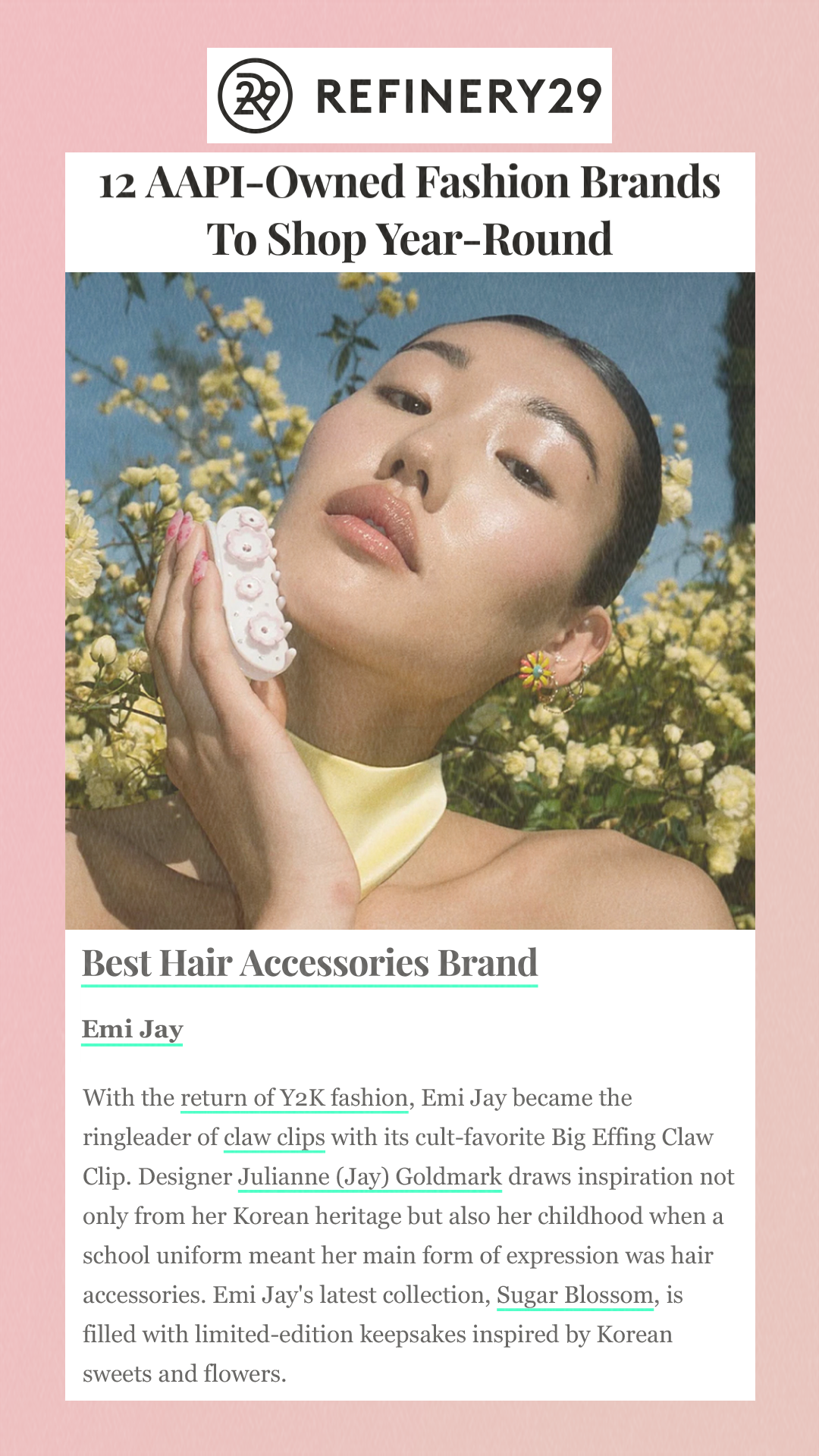 12 AAPI-Owned Fashion Brands To Shop Year-Round Best Hair Accessories Brand Emi Jay With the return of Y2K fashion, Emi Jay became the ringleader of claw clips with its cult-favorite Big Effing Claw Clip. Designer Julianne (Jay) Goldmark draws inspiration not only from her Korean heritage but also her childhood when a school uniform meant her main form of expression was hair accessories. Emi Jay's latest collection, Sugar Blossom, is filled with limited-edition keepsakes inspired by Korean sweets and flowers.