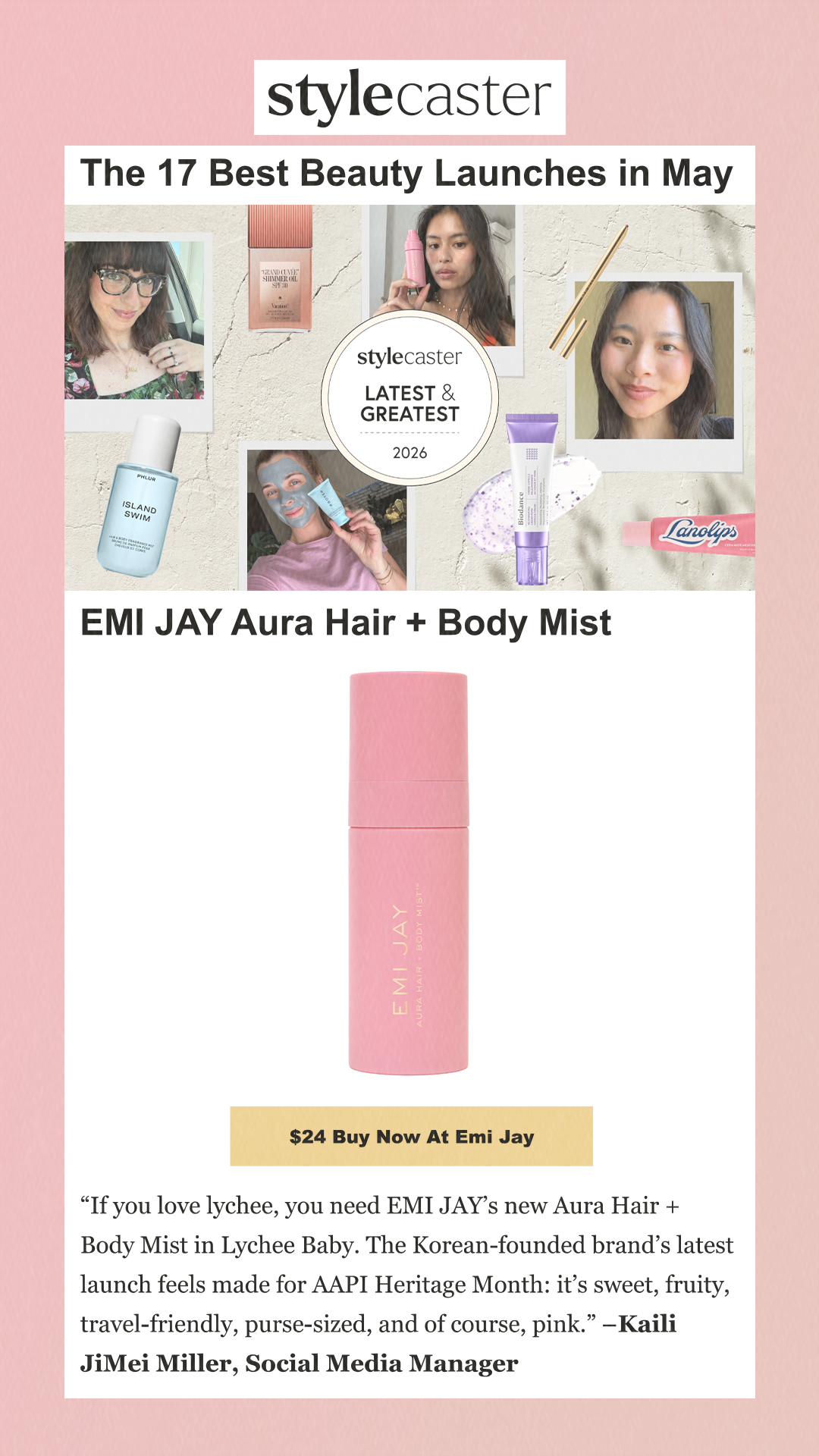 The 17 Best Beauty Launches in May EMI JAY Aura Hair + Body Mist EMI JAY Aura Hair + Body Mist $24 Buy Now at Emi Jay 'If you love lychee, you need EMI JAY’s new Aura Hair + Body Mist in Lychee Baby. The Korean-founded brand’s latest launch feels made for AAPI Heritage Month: it’s sweet, fruity, travel-friendly, purse-sized, and of course, pink.' –Kaili JiMei Miller, Social Media Manager