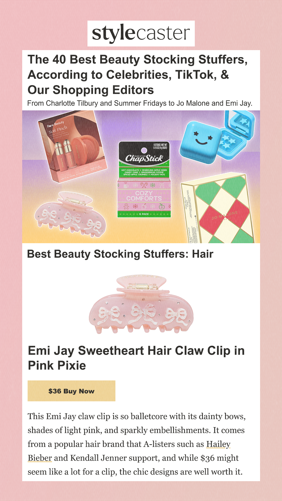 The 40 Best Beauty Stocking Stuffers, According to Celebrities, TikTok, & Our Shopping Editors From Charlotte Tilbury and Summer Fridays to Jo Malone and Emi Jay. Best Beauty Stocking Stuffers: Hair Emi Jay Sweetheart Hair Claw Clip in Pink Pixie $36 Buy NowThis Emi Jay claw clip is so balletcore with its dainty bows, shades of light pink, and sparkly embellishments. It comes from a popular hair brand that A-listers such as Hailey Bieber and Kendall Jenner support, and while $36 might seem like a lot for a clip, the chic designs are well worth it.