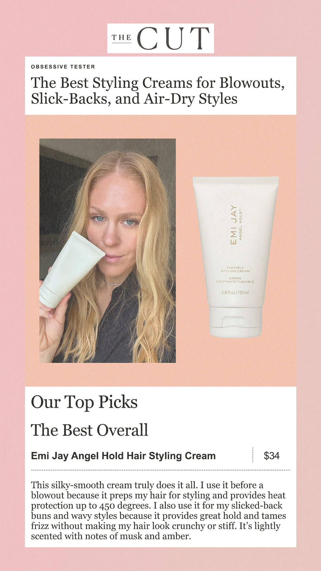 obsessive tester The Best Styling Creams for Blowouts, Slick-Backs, and Air-Dry Styles Our Top Picks The Best Overall Emi Jay Angel Hold Hair Styling Cream $34 This silky-smooth cream truly does it all. I use it before a blowout because it preps my hair for styling and provides heat protection up to 450 degrees. I also use it for my slicked-back buns and wavy styles because it provides great hold and tames frizz without making my hair look crunchy or stiff. It’s lightly scented with notes of musk and amber.