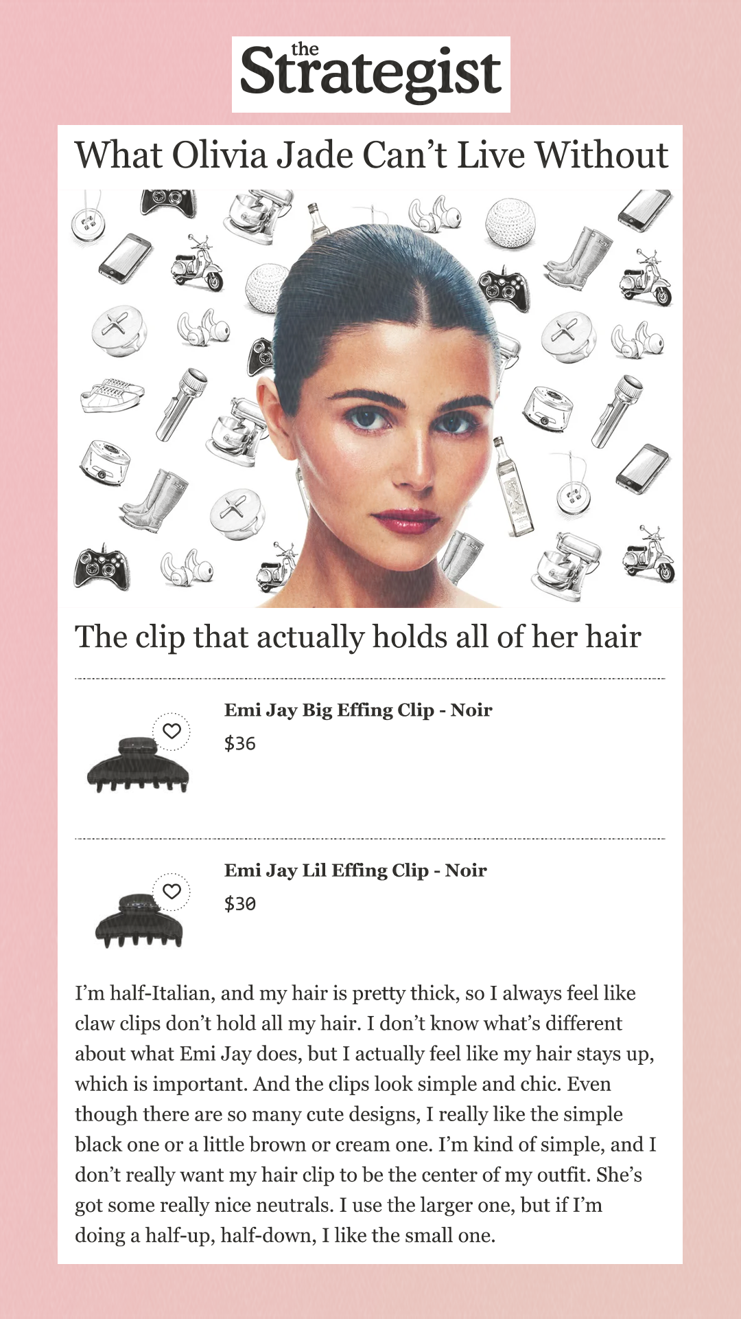 What Olivia Jade Can’t Live Without The clip that actually holds all of her hairEmi Jay Big Effing Clip - Noir $36 Buy at Emi Jay Emi Jay Lil Effing Clip - Noir $30 Buy at Emi Jay I’m half-Italian, and my hair is pretty thick, so I always feel like claw clips don’t hold all my hair. I don’t know what’s different about what Emi Jay does, but I actually feel like my hair stays up, which is important. And the clips look simple and chic. Even though there are so many cute designs, I really like the simple black one or a little brown or cream one. I’m kind of simple, and I don’t really want my hair clip to be the center of my outfit. She’s got some really nice neutrals. I use the larger one, but if I’m doing a half-up, half-down, I like the small one.