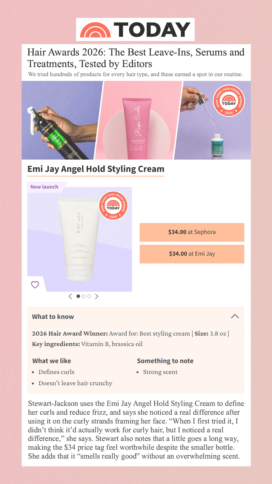 Hair Awards 2026: The Best Leave-Ins, Serums and Treatments, Tested by Editors We tried hundreds of products for every hair type, and these earned a spot in our routine. Emi Jay Angel Hold Styling Cream New launch $34.00 Sephora $34.00 Emi Jay What to know 2026 Hair Award Winner: Award for: Best styling cream | Size: 3.8 oz | Key ingredients: Vitamin B, brassica oil What we like Defines curls Doesn't leave hair crunchy Something to note Strong scent Stewart-Jackson uses the Emi Jay Angel Hold Styling Cream to define her curls and reduce frizz, and says she noticed a real difference after using it on the curly strands framing her face. 'When I first tried it, I didn’t think it’d actually work for curly hair, but I noticed a real difference,' she says. Stewart also notes that a little goes a long way, making the $34 price tag feel worthwhile despite the smaller bottle. She adds that it 'smells really good' without an overwhelming scent.