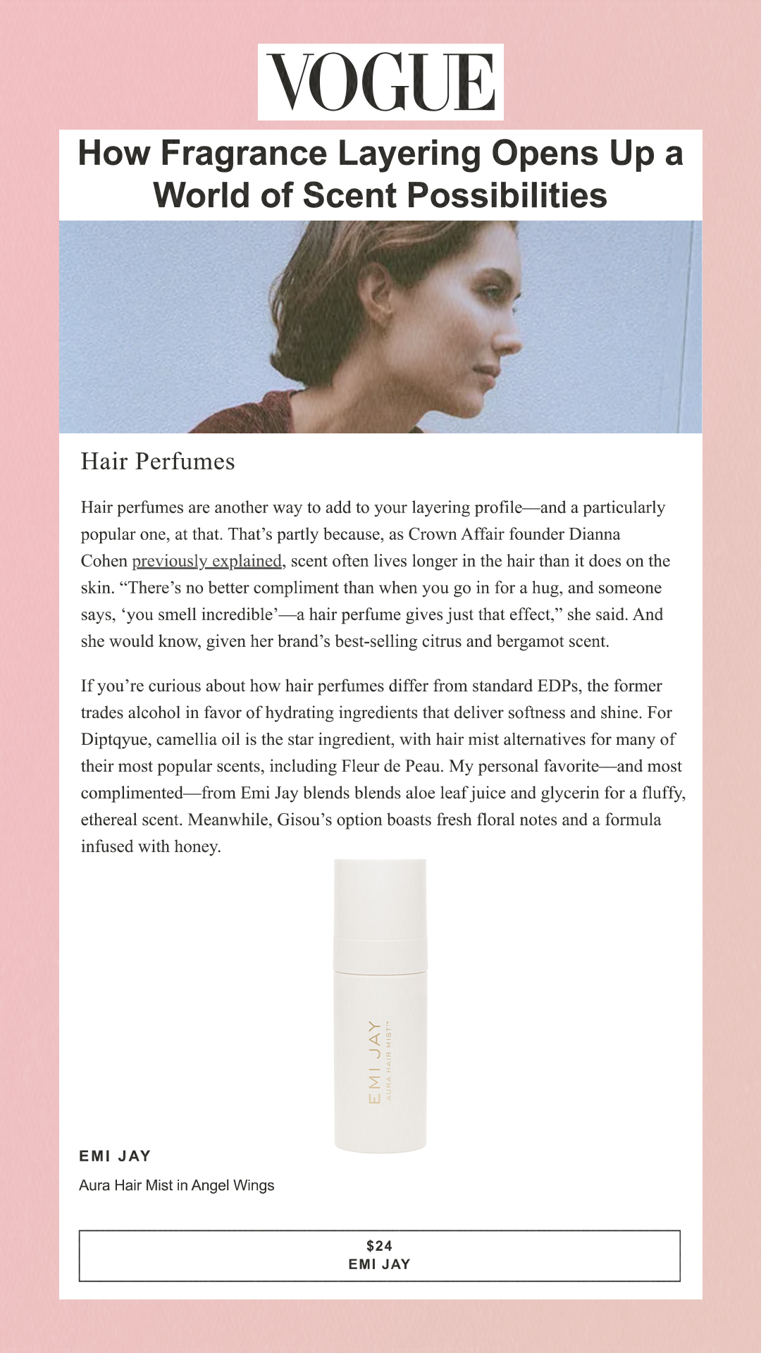 How Fragrance Layering Opens Up a World of Scent Possibilities Hair Perfumes Hair perfumes are another way to add to your layering profile—and a particularly popular one, at that. That’s partly because, as Crown Affair founder Dianna Cohen previously explained, scent often lives longer in the hair than it does on the skin. 'There’s no better compliment than when you go in for a hug, and someone says, ‘you smell incredible’—a hair perfume gives just that effect,' she said. And she would know, given her brand’s best-selling citrus and bergamot scent. If you’re curious about how hair perfumes differ from standard EDPs, the former trades alcohol in favor of hydrating ingredients that deliver softness and shine. For Diptqyue, camellia oil is the star ingredient, with hair mist alternatives for many of their most popular scents, including Fleur de Peau. My personal favorite—and most complimented—from Emi Jay blends blends aloe leaf juice and glycerin for a fluffy, ethereal scent. Meanwhile, Gisou’s option boasts fresh floral notes and a formula infused with honey. Emi Jay Aura Hair Mist in Angel Wings $24 EMI JAY