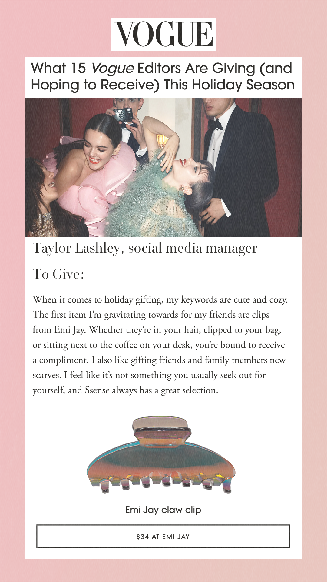 What 15 Vogue Editors Are Giving (and Hoping to Receive) This Holiday Season Taylor Lashley, social media manager To Give: When it comes to holiday gifting, my keywords are cute and cozy. The first item I’m gravitating towards for my friends are clips from Emi Jay. Whether they’re in your hair, clipped to your bag, or sitting next to the coffee on your desk, you’re bound to receive a compliment. I also like gifting friends and family members new scarves. I feel like it’s not something you usually seek out for yourself, and Ssense always has a great selection. Emi Jay claw clip $34 at EMI JAY