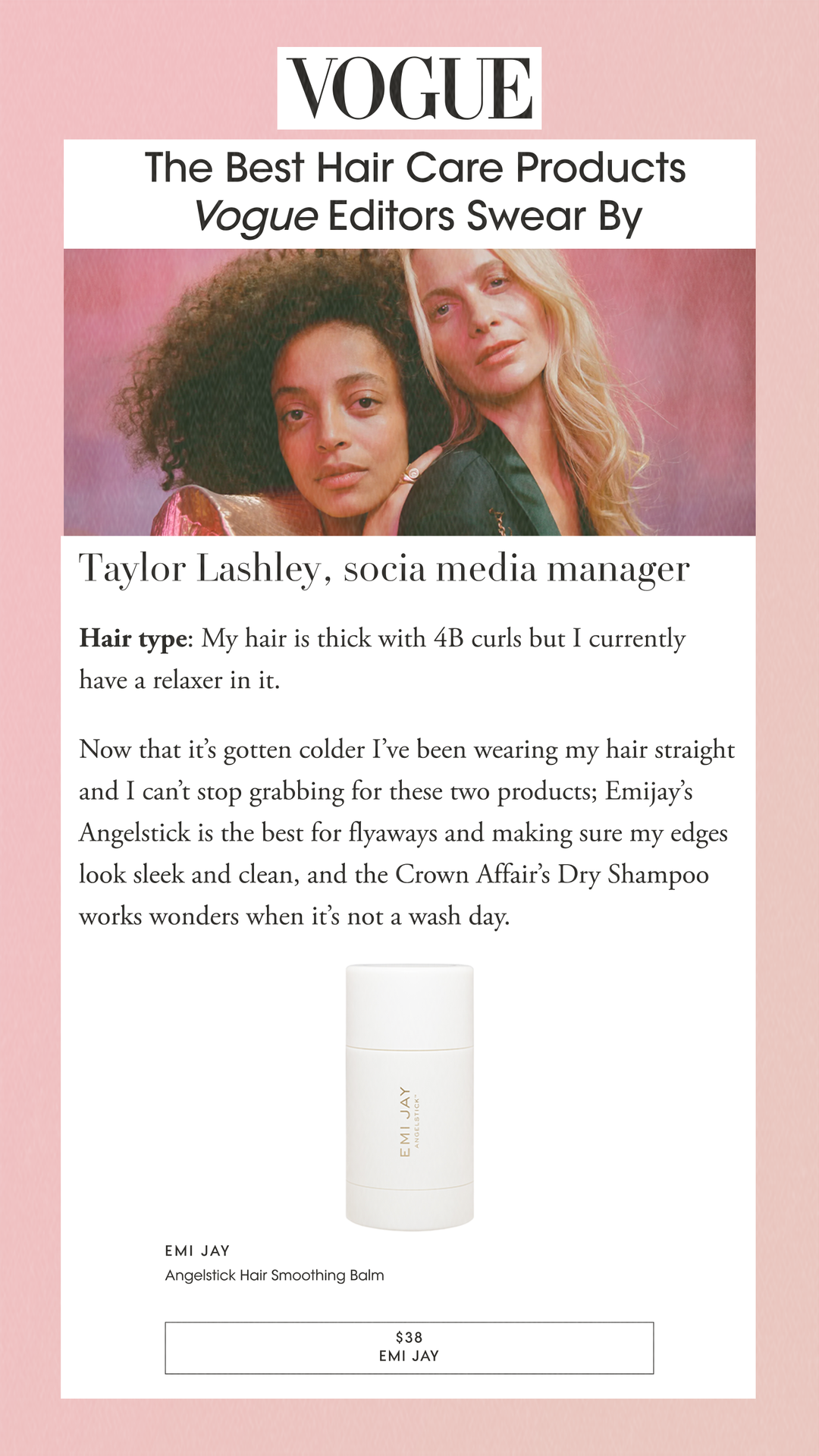 The Best Hair Care Products Vogue Editors Swear By Taylor Lashley, socia media managerHair type: My hair is thick with 4B curls but I currently have a relaxer in it.Now that it’s gotten colder I’ve been wearing my hair straight and I can’t stop grabbing for these two products; Emijay’s Angelstick is the best for flyaways and making sure my edges look sleek and clean, and the Crown Affair’s Dry Shampoo works wonders when it’s not a wash day. Emi JayAngelstick Hair Smoothing Balm$38EMI JAY