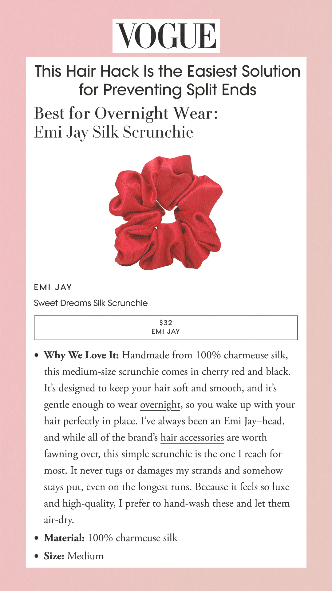 This Hair Hack Is the Easiest Solution for Preventing Split Ends Best for Overnight Wear: Emi Jay Silk Scrunchie Emi Jay Sweet Dreams Silk Scrunchie $32 REVOLVE $32 EMI JAY Why We Love It: Handmade from 100% charmeuse silk, this medium-size scrunchie comes in cherry red and black. It’s designed to keep your hair soft and smooth, and it’s gentle enough to wear overnight, so you wake up with your hair perfectly in place. I’ve always been an Emi Jay–head, and while all of the brand’s hair accessories are worth fawning over, this simple scrunchie is the one I reach for most. It never tugs or damages my strands and somehow stays put, even on the longest runs. Because it feels so luxe and high-quality, I prefer to hand-wash these and let them air-dry.Material: 100% charmeuse silkSize: Medium