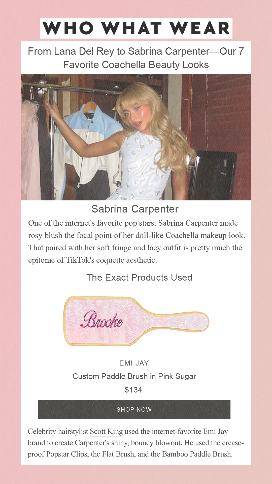 From Lana Del Rey to Sabrina Carpenter—Our 7 Favorite Coachella Beauty Looks Sabrina Carpenter One of the internet's favorite pop stars, Sabrina Carpenter made rosy blush the focal point of her doll-like Coachella makeup look. That paired with her soft fringe and lacy outfit is pretty much the epitome of TikTok's coquette aesthetic. Emi Jay Custom Paddle Brush in Pink Sugar $134 SHOP NOW Celebrity hairstylist Scott King used the internet-favorite Emi Jay brand to create Carpenter's shiny, bouncy blowout. He used the crease-proof Popstar Clips, the Flat Brush, and the Bamboo Paddle Brush.
