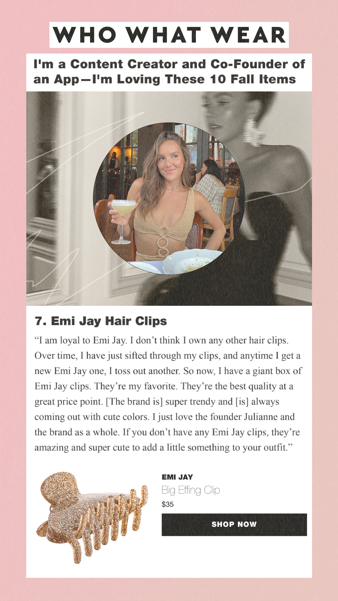 I'm a Content Creator and Co-Founder of an App—I'm Loving These 10 Fall Items 7. Emi Jay Hair Clips Emi Jay Big Effing Clip $35 Shop Now I am loyal to Emi Jay. I don’t think I own any other hair clips. Over time, I have just sifted through my clips, and anytime I get a new Emi Jay one, I toss out another. So now, I have a giant box of Emi Jay clips. They’re my favorite. They’re the best quality at a great price point. [The brand is] super trendy and [is] always coming out with cute colors. I just love the founder Julianne and the brand as a whole. If you don’t have any Emi Jay clips, they’re amazing and super cute to add a little something to your outfit.