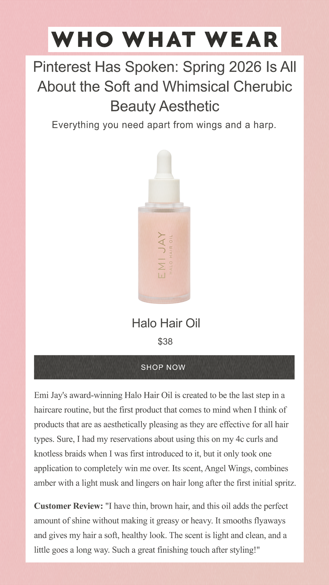 Pinterest Has Spoken: Spring 2026 Is All About the Soft and Whimsical Cherubic Beauty Aesthetic Everything you need apart from wings and a harp. Emi Jay Halo Hair Oil $38 SHOP NOW Emi Jay's award-winning Halo Hair Oil is created to be the last step in a haircare routine, but the first product that comes to mind when I think of products that are as aesthetically pleasing as they are effective for all hair types. Sure, I had my reservations about using this on my 4c curls and knotless braids when I was first introduced to it, but it only took one application to completely win me over. Its scent, Angel Wings, combines amber with a light musk and lingers on hair long after the first initial spritz.Customer Review: 