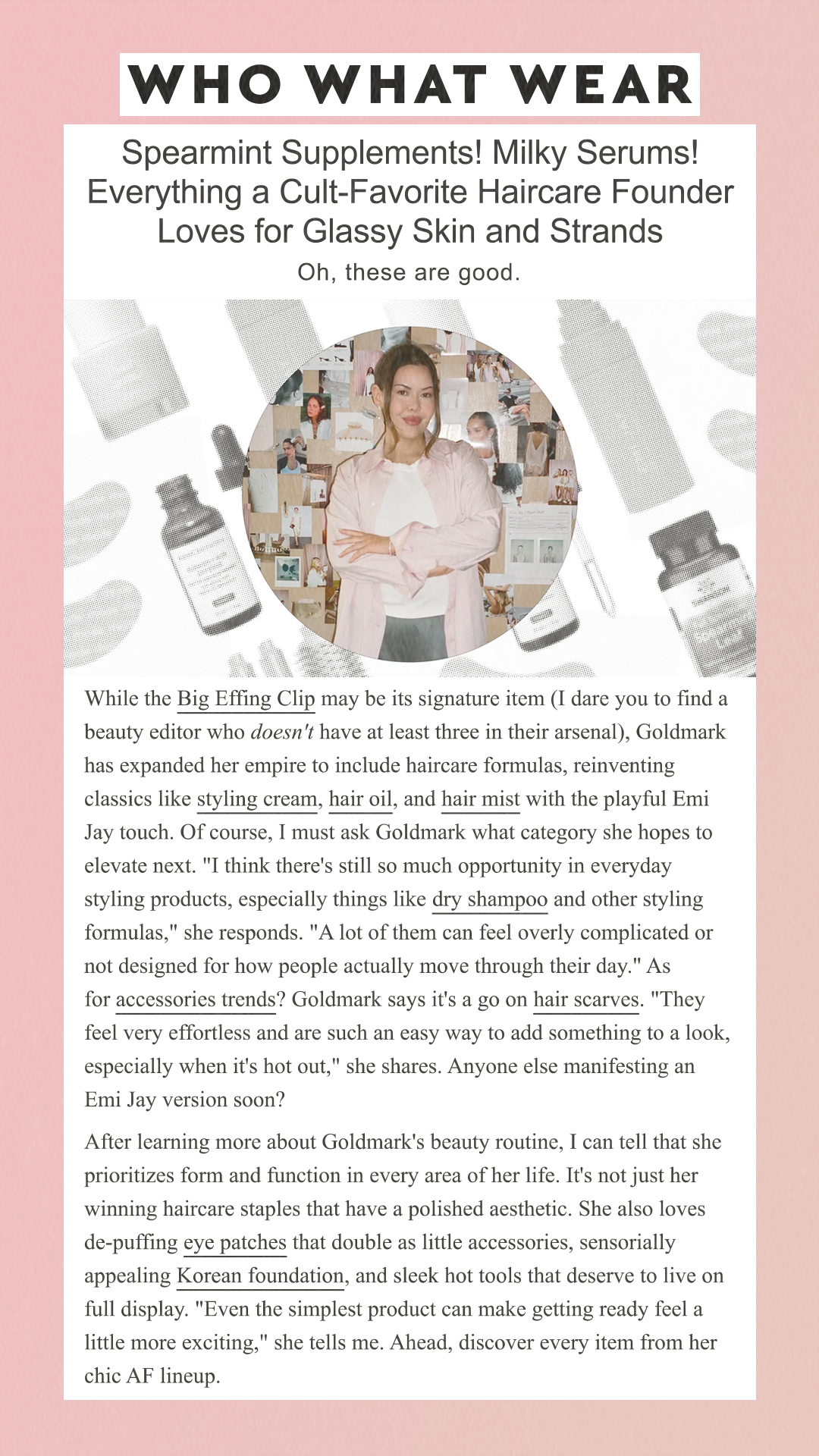 Spearmint Supplements! Milky Serums! Everything a Cult-Favorite Haircare Founder Loves for Glassy Skin and Strands Oh, these are good. While the Big Effing Clip may be its signature item (I dare you to find a beauty editor who doesn't have at least three in their arsenal), Goldmark has expanded her empire to include haircare formulas, reinventing classics like styling cream, hair oil, and hair mist with the playful Emi Jay touch. Of course, I must ask Goldmark what category she hopes to elevate next. 'I think there's still so much opportunity in everyday styling products, especially things like dry shampoo and other styling formulas,' she responds. 'A lot of them can feel overly complicated or not designed for how people actually move through their day.' As for accessories trends? Goldmark says it's a go on hair scarves. 