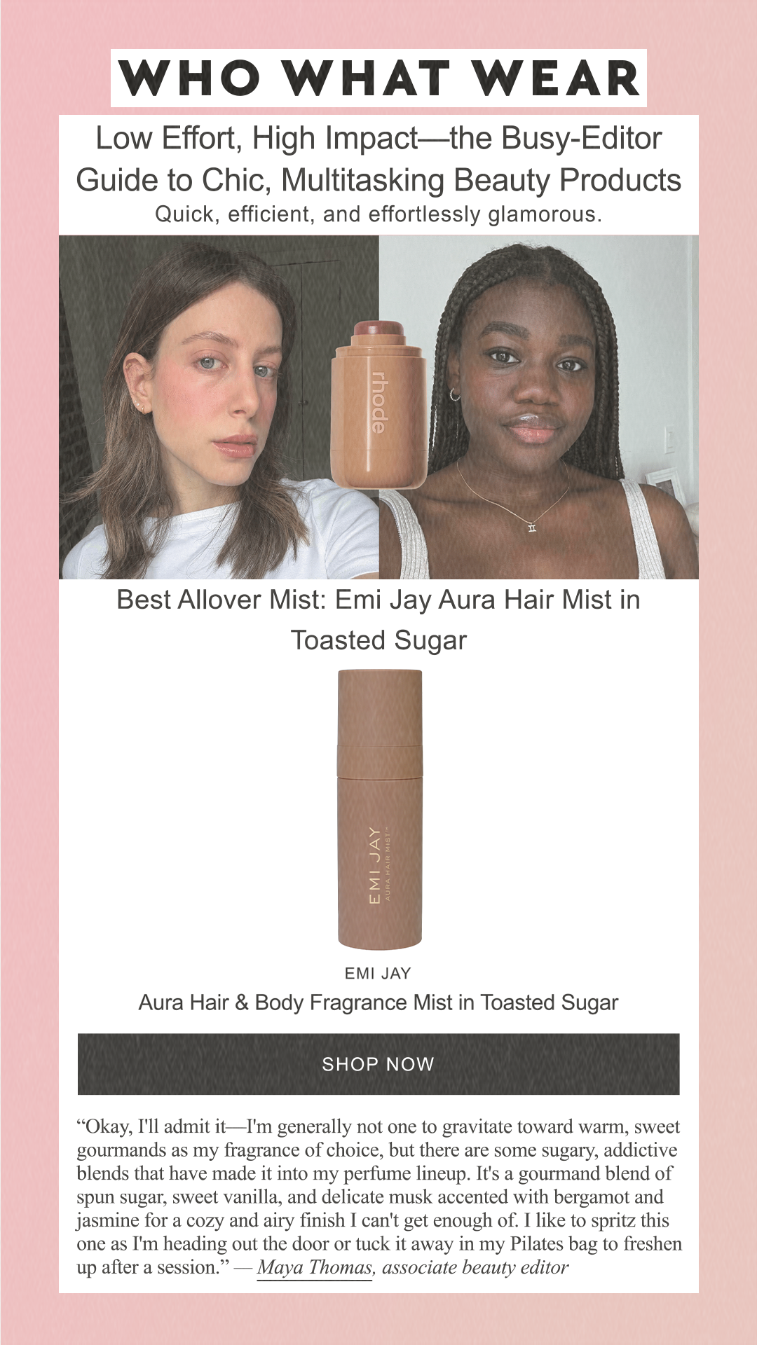 Low Effort, High Impact—the Busy-Editor Guide to Chic, Multitasking Beauty Products Quick, efficient, and effortlessly glamorous. Best Allover Mist: Emi Jay Aura Hair Mist in Toasted Sugar Emi Jay Aura Hair & Body Fragrance Mist in Toasted Sugar SHOP NOW 'Okay, I'll admit it—I'm generally not one to gravitate toward warm, sweet gourmands as my fragrance of choice, but there are some sugary, addictive blends that have made it into my perfume lineup. It's a gourmand blend of spun sugar, sweet vanilla, and delicate musk accented with bergamot and jasmine for a cozy and airy finish I can't get enough of. I like to spritz this one as I'm heading out the door or tuck it away in my Pilates bag to freshen up after a session.' — Maya Thomas, associate beauty editor