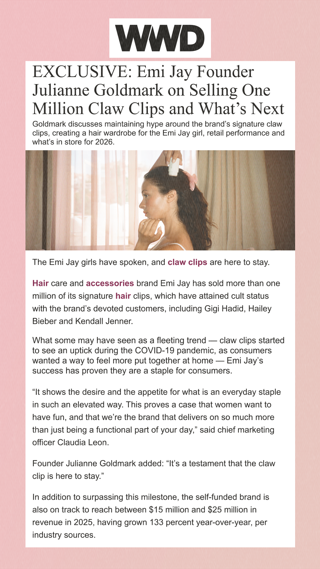 EXCLUSIVE: Emi Jay Founder Julianne Goldmark on Selling One Million Claw Clips and What’s Next Goldmark discusses maintaining hype around the brand’s signature claw clips, creating a hair wardrobe for the Emi Jay girl, retail performance and what’s in store for 2026. The Emi Jay girls have spoken, and claw clips are here to stay. Hair care and accessories brand Emi Jay has sold more than one million of its signature hair clips, which have attained cult status with the brand’s devoted customers, including Gigi Hadid, Hailey Bieber and Kendall Jenner. What some may have seen as a fleeting trend — claw clips started to see an uptick during the COVID-19 pandemic, as consumers wanted a way to feel more put together at home — Emi Jay’s success has proven they are a staple for consumers. 'It shows the desire and the appetite for what is an everyday staple in such an elevated way. This proves a case that women want to have fun, and that we’re the brand that delivers on so much more than just being a functional part of your day,' said chief marketing officer Claudia Leon. Founder Julianne Goldmark added: 'It’s a testament that the claw clip is here to stay.' In addition to surpassing this milestone, the self-funded brand is also on track to reach between $15 million and $25 million in revenue in 2025, having grown 133 percent year-over-year, per industry sources.
