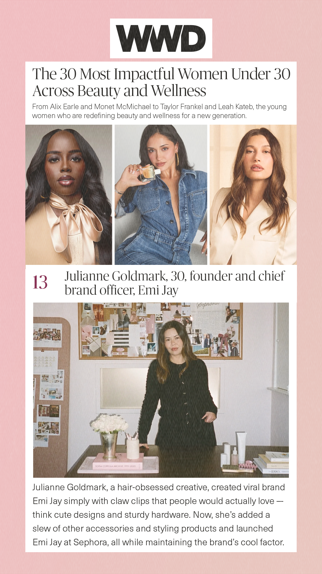The 30 Most Impactful Women Under 30 Across Beauty and Wellness From Alix Earle and Monet McMichael to Taylor Frankel and Leah Kateb, the young women who are redefining beauty and wellness for a new generation. 13 Julianne Goldmark, 30, founder and chief brand officer, Emi Jay Julianne Goldmark, a hair-obsessed creative, created viral brand Emi Jay simply with claw clips that people would actually love –- think cute designs and sturdy hardware. Now, she’s added a slew of other accessories and styling products and launched Emi Jay at Sephora, all while maintaining the brand’s cool factor. 